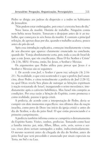 Jerusalém: Pregação, Organização, Perseguições 33
Pedro se dirigia aos judeus da dispersão e a todos os habitantes
de Jerusalém.
“Não podem estar embriagados, pois esta é a terceira hora do dia.”
Nove horas da manhã. Horário de trabalho. Ninguém comia
nem bebia nesse horário. Tomavam o desjejum antes de ir ao tra-
balho, que começava às seis horas da manhã. E comiam a principal
refeição, de apenas duas por dia, quando o trabalho acabava, pouco
antes do pôr-do-sol.
Após essa introdução explicativa, começou imediatamente o tema
de seu discurso que aparece claramente enunciado na conclusão,
quando diz: “Esteja absolutamente certa, pois, toda a casa de Israel de
que a este Jesus, que vós crucificastes, Deus O fez Senhor e Cristo”
(At 2:36, ARA). O tema, então, foi: Jesus, o Senhor e Messias.
Os argumentos que Pedro utiliza para provar que Jesus é o
Senhor e Messias são os seguintes:
1. De acordo com Joel, o Senhor é quem traz salvação (At 2:16-
21). Na realidade, o que está ocorrendo é o que o profeta Joel anun-
ciou, disse Pedro, e citou textualmente a profecia de Joel 2:28-32,
na qual Deus revela Seu plano de outorgar as bênçãos espirituais
à nação restaurada de Israel, inaugurando o reino messiânico, ime-
diatamente após o cativeiro babilônico. Mas Israel não cumpriu as
condições. Por essa razão a bênção do Espírito, como promessa e
como realidade, passou à igreja cristã.
A profecia, de acordo com a interpretação de Pedro, devia se
cumprir em dois momentos específicos: nos últimos dias da nação
israelita, como povo de Deus (ou início da igreja cristã) e antes do
dia do Senhor, o dia do juízo final. O que estão presenciando é o
primeiro cumprimento.
A profecia também informa como se cumpriria o derramamento
do Espírito Santo. Visões, sonhos, profecias. Tomando como base
a família inteira: pai, mãe, filhos, filhas, avôs, avós, servos e ser-
vas, esses dons seriam outorgados a todos, indiscriminadamente.
O mesmo ocorrerá antes da chegada do dia do Senhor, antes do
juízo final que será precedido e anunciado por sinais especiais na
Terra, no Sol e na Lua.
Prog.Visual
Redator
Cliente
Dep. Arte
21336-Atos
Fernando
C.Qualidade
 