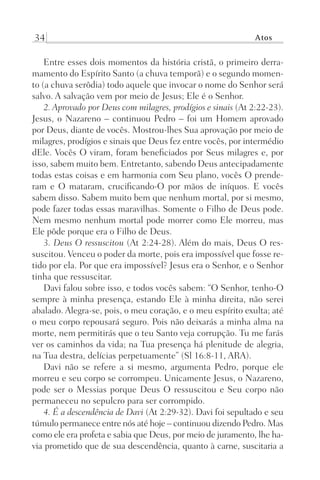 34 Atos
Entre esses dois momentos da história cristã, o primeiro derra-
mamento do Espírito Santo (a chuva temporã) e o segundo momen-
to (a chuva serôdia) todo aquele que invocar o nome do Senhor será
salvo. A salvação vem por meio de Jesus; Ele é o Senhor.
2. Aprovado por Deus com milagres, prodígios e sinais (At 2:22-23).
Jesus, o Nazareno – continuou Pedro – foi um Homem aprovado
por Deus, diante de vocês. Mostrou-lhes Sua aprovação por meio de
milagres, prodígios e sinais que Deus fez entre vocês, por intermédio
dEle. Vocês O viram, foram beneficiados por Seus milagres e, por
isso, sabem muito bem. Entretanto, sabendo Deus antecipadamente
todas estas coisas e em harmonia com Seu plano, vocês O prende-
ram e O mataram, crucificando-O por mãos de iníquos. E vocês
sabem disso. Sabem muito bem que nenhum mortal, por si mesmo,
pode fazer todas essas maravilhas. Somente o Filho de Deus pode.
Nem mesmo nenhum mortal pode morrer como Ele morreu, mas
Ele pôde porque era o Filho de Deus.
3. Deus O ressuscitou (At 2:24-28). Além do mais, Deus O res-
suscitou. Venceu o poder da morte, pois era impossível que fosse re-
tido por ela. Por que era impossível? Jesus era o Senhor, e o Senhor
tinha que ressuscitar.
Davi falou sobre isso, e todos vocês sabem: “O Senhor, tenho-O
sempre à minha presença, estando Ele à minha direita, não serei
abalado. Alegra-se, pois, o meu coração, e o meu espírito exulta; até
o meu corpo repousará seguro. Pois não deixarás a minha alma na
morte, nem permitirás que o teu Santo veja corrupção. Tu me farás
ver os caminhos da vida; na Tua presença há plenitude de alegria,
na Tua destra, delícias perpetuamente” (Sl 16:8-11, ARA).
Davi não se refere a si mesmo, argumenta Pedro, porque ele
morreu e seu corpo se corrompeu. Unicamente Jesus, o Nazareno,
pode ser o Messias porque Deus O ressuscitou e Seu corpo não
permaneceu no sepulcro para ser corrompido.
4. É a descendência de Davi (At 2:29-32). Davi foi sepultado e seu
túmulo permanece entre nós até hoje – continuou dizendo Pedro. Mas
como ele era profeta e sabia que Deus, por meio de juramento, lhe ha-
via prometido que de sua descendência, quanto à carne, suscitaria a
Prog.Visual
Redator
Cliente
Dep. Arte
21336-Atos
Fernando
C.Qualidade
 