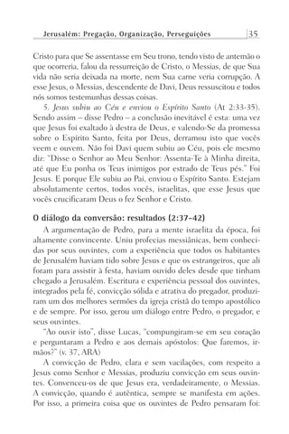 Jerusalém: Pregação, Organização, Perseguições 35
Cristo para que Se assentasse em Seu trono, tendo visto de antemão o
que ocorreria, falou da ressurreição de Cristo, o Messias, de que Sua
vida não seria deixada na morte, nem Sua carne veria corrupção. A
esse Jesus, o Messias, descendente de Davi, Deus ressuscitou e todos
nós somos testemunhas dessas coisas.
5. Jesus subiu ao Céu e enviou o Espírito Santo (At 2:33-35).
Sendo assim – disse Pedro – a conclusão inevitável é esta: uma vez
que Jesus foi exaltado à destra de Deus, e valendo-Se da promessa
sobre o Espírito Santo, feita por Deus, derramou isto que vocês
veem e ouvem. Não foi Davi quem subiu ao Céu, pois ele mesmo
diz: “Disse o Senhor ao Meu Senhor: Assenta-Te à Minha direita,
até que Eu ponha os Teus inimigos por estrado de Teus pés.” Foi
Jesus. E porque Ele subiu ao Pai, enviou o Espírito Santo. Estejam
absolutamente certos, todos vocês, israelitas, que esse Jesus que
vocês crucificaram Deus o fez Senhor e Cristo.
O diálogo da conversão: resultados (2:37-42)
A argumentação de Pedro, para a mente israelita da época, foi
altamente convincente. Uniu profecias messiânicas, bem conheci-
das por seus ouvintes, com a experiência que todos os habitantes
de Jerusalém haviam tido sobre Jesus e que os estrangeiros, que ali
foram para assistir à festa, haviam ouvido deles desde que tinham
chegado a Jerusalém. Escritura e experiência pessoal dos ouvintes,
integrados pela fé, convicção sólida e atrativa do pregador, produzi-
ram um dos melhores sermões da igreja cristã do tempo apostólico
e de sempre. Por isso, gerou um diálogo entre Pedro, o pregador, e
seus ouvintes.
“Ao ouvir isto”, disse Lucas, “compungiram-se em seu coração
e perguntaram a Pedro e aos demais apóstolos: Que faremos, ir-
mãos?” (v. 37, ARA)
A convicção de Pedro, clara e sem vacilações, com respeito a
Jesus como Senhor e Messias, produziu convicção em seus ouvin-
tes. Convenceu-os de que Jesus era, verdadeiramente, o Messias.
A convicção, quando é autêntica, sempre se manifesta em ações.
Por isso, a primeira coisa que os ouvintes de Pedro pensaram foi:
Prog.Visual
Redator
Cliente
Dep. Arte
21336-Atos
Fernando
C.Qualidade
 
