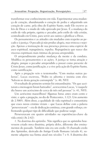 Jerusalém: Pregação, Organização, Perseguições 37
transformar esse conhecimento em vida. Experimentar uma mudan-
ça de coração, abandonando o coração de pedra e adquirindo um
coração de carne, pela obra do Espírito Santo, onde Ele escreve as
leis de Deus e o modo de vida aprovado por Jesus. É a mudança do
estilo de vida próprio, egoísta e pecador, pelo estilo de vida cristão,
centralizado em Cristo, para servir aos outros e glorificar a Deus.
Os pensamentos e as atitudes são mudados com respeito ao pe-
cado e à justiça. O pecado já não produz alegria, mas tristeza e rejei-
ção. Apenas a insinuação de sua presença provoca uma espécie de
asco espiritual, repugnância, repulsa. Repugnância que nasce das
vísceras espirituais mais íntimas da pessoa arrependida.
O arrependimento produz mudança da mente e da conduta.
Modifica os pensamentos e as ações. A justiça se torna atração e
alegria, porque o pecador arrependido a possui como presente de
Cristo Jesus, como justificação, e a vive pela ação do Espírito Santo,
como santificação.
Após a pregação veio o testemunho. “Com muitas outras pa-
lavras”, Lucas escreveu, “Pedro os advertia e insistia com eles:
‘Salvem-se desta geração corrompida’” (v. 40, NVI)
O resultado do primeiro sermão foi extraordinário. “Os que acei-
taram a mensagem foram batizados”, acrescentou Lucas, “e naquele
dia houve um acréscimo de cerca de três mil pessoas” (v. 41, NVI).
Um acréscimo maravilhoso! Algumas horas antes eram cento e
vinte, e após a pregação, no dia de Pentecostes, 3.123. Um aumento
de 2.500%. Além disso, a qualidade de vida espiritual e comunitária
que esses novos cristãos viviam – que Lucas define com a palavra
“perseveravam” – era de dedicação contínua, com grande esforço, en-
frentando qualquer tipo de dificuldade que pudesse surgir.
Perseveravam em quatro atividades ou experiências-chave da
vida cristã (At 2:42):
1. Na doutrina dos apóstolos. Não significa que os apóstolos hou-
vessem criado nova doutrina, própria deles, diferente dos ensina-
mentos do passado. Também não era um credo. O chamado credo
dos Apóstolos, derivado do Antigo Credo Romano (século 4), so-
mente adquiriu sua forma atual nos séculos 7 e 8. A doutrina dos
Prog.Visual
Redator
Cliente
Dep. Arte
21336-Atos
Fernando
C.Qualidade
 