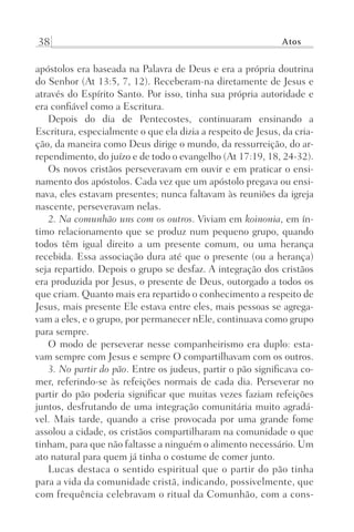 38 Atos
apóstolos era baseada na Palavra de Deus e era a própria doutrina
do Senhor (At 13:5, 7, 12). Receberam-na diretamente de Jesus e
através do Espírito Santo. Por isso, tinha sua própria autoridade e
era confiável como a Escritura.
Depois do dia de Pentecostes, continuaram ensinando a
Escritura, especialmente o que ela dizia a respeito de Jesus, da cria-
ção, da maneira como Deus dirige o mundo, da ressurreição, do ar-
rependimento, do juízo e de todo o evangelho (At 17:19, 18, 24-32).
Os novos cristãos perseveravam em ouvir e em praticar o ensi-
namento dos apóstolos. Cada vez que um apóstolo pregava ou ensi-
nava, eles estavam presentes; nunca faltavam às reuniões da igreja
nascente, perseveravam nelas.
2. Na comunhão uns com os outros. Viviam em koinonia, em ín-
timo relacionamento que se produz num pequeno grupo, quando
todos têm igual direito a um presente comum, ou uma herança
recebida. Essa associação dura até que o presente (ou a herança)
seja repartido. Depois o grupo se desfaz. A integração dos cristãos
era produzida por Jesus, o presente de Deus, outorgado a todos os
que criam. Quanto mais era repartido o conhecimento a respeito de
Jesus, mais presente Ele estava entre eles, mais pessoas se agrega-
vam a eles, e o grupo, por permanecer nEle, continuava como grupo
para sempre.
O modo de perseverar nesse companheirismo era duplo: esta-
vam sempre com Jesus e sempre O compartilhavam com os outros.
3. No partir do pão. Entre os judeus, partir o pão significava co-
mer, referindo-se às refeições normais de cada dia. Perseverar no
partir do pão poderia significar que muitas vezes faziam refeições
juntos, desfrutando de uma integração comunitária muito agradá-
vel. Mais tarde, quando a crise provocada por uma grande fome
assolou a cidade, os cristãos compartilharam na comunidade o que
tinham, para que não faltasse a ninguém o alimento necessário. Um
ato natural para quem já tinha o costume de comer junto.
Lucas destaca o sentido espiritual que o partir do pão tinha
para a vida da comunidade cristã, indicando, possivelmente, que
com frequência celebravam o ritual da Comunhão, com a cons-
Prog.Visual
Redator
Cliente
Dep. Arte
21336-Atos
Fernando
C.Qualidade
 