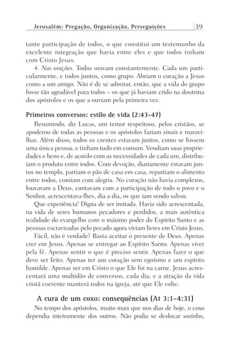 Jerusalém: Pregação, Organização, Perseguições 39
tante participação de todos, o que constitui um testemunho da
excelente integração que havia entre eles e que todos tinham
com Cristo Jesus.
4. Nas orações. Todos oravam constantemente. Cada um parti-
cularmente, e todos juntos, como grupo. Abriam o coração a Jesus
como a um amigo. Não é de se admirar, então, que a vida do grupo
fosse tão agradável para todos – os que já haviam crido na doutrina
dos apóstolos e os que a ouviam pela primeira vez.
Primeiros conversos: estilo de vida (2:43-47)
Resumindo, diz Lucas, um temor respeitoso, pelos cristãos, se
apoderou de todas as pessoas e os apóstolos faziam sinais e maravi-
lhas. Além disso, todos os crentes estavam juntos, como se fossem
uma única pessoa, e tinham tudo em comum. Vendiam suas proprie-
dades e bens e, de acordo com as necessidades de cada um, distribu-
íam o produto entre todos. Com devoção, diariamente estavam jun-
tos no templo, partiam o pão de casa em casa, repartiam o alimento
entre todos, comiam com alegria. No coração não havia complexos,
louvavam a Deus, contavam com a participação de todo o povo e o
Senhor, acrescentava-lhes, dia a dia, os que iam sendo salvos.
Que experiência! Digna de ser imitada. Havia sido acrescentada,
na vida de seres humanos pecadores e perdidos, a mais autêntica
realidade do evangelho com o máximo poder do Espírito Santo e as
pessoas escravizadas pelo pecado agora viviam livres em Cristo Jesus.
Fácil, não é verdade? Basta aceitar o presente de Deus. Apenas
crer em Jesus. Apenas se entregar ao Espírito Santo. Apenas viver
pela fé. Apenas sentir o que é preciso sentir. Apenas fazer o que
deve ser feito. Apenas ter um coração sem egoísmo e um espírito
humilde. Apenas ser em Cristo o que Ele foi na carne. Jesus acres-
centará uma multidão de conversos, cada dia, e a atração da vida
cristã coerente manterá todos na igreja, até que Ele volte.
A cura de um coxo: consequências (At 3:1-4:31)
No tempo dos apóstolos, muito mais que nos dias de hoje, o coxo
dependia inteiramente dos outros. Não podia se deslocar sozinho,
Prog.Visual
Redator
Cliente
Dep. Arte
21336-Atos
Fernando
C.Qualidade
 
