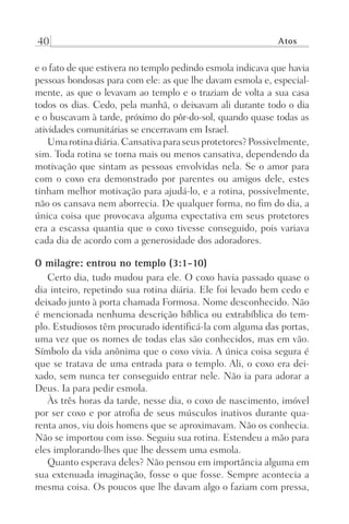 40 Atos
e o fato de que estivera no templo pedindo esmola indicava que havia
pessoas bondosas para com ele: as que lhe davam esmola e, especial-
mente, as que o levavam ao templo e o traziam de volta a sua casa
todos os dias. Cedo, pela manhã, o deixavam ali durante todo o dia
e o buscavam à tarde, próximo do pôr-do-sol, quando quase todas as
atividades comunitárias se encerravam em Israel.
Umarotinadiária.Cansativaparaseusprotetores?Possivelmente,
sim. Toda rotina se torna mais ou menos cansativa, dependendo da
motivação que sintam as pessoas envolvidas nela. Se o amor para
com o coxo era demonstrado por parentes ou amigos dele, estes
tinham melhor motivação para ajudá-lo, e a rotina, possivelmente,
não os cansava nem aborrecia. De qualquer forma, no fim do dia, a
única coisa que provocava alguma expectativa em seus protetores
era a escassa quantia que o coxo tivesse conseguido, pois variava
cada dia de acordo com a generosidade dos adoradores.
O milagre: entrou no templo (3:1-10)
Certo dia, tudo mudou para ele. O coxo havia passado quase o
dia inteiro, repetindo sua rotina diária. Ele foi levado bem cedo e
deixado junto à porta chamada Formosa. Nome desconhecido. Não
é mencionada nenhuma descrição bíblica ou extrabíblica do tem-
plo. Estudiosos têm procurado identificá-la com alguma das portas,
uma vez que os nomes de todas elas são conhecidos, mas em vão.
Símbolo da vida anônima que o coxo vivia. A única coisa segura é
que se tratava de uma entrada para o templo. Ali, o coxo era dei-
xado, sem nunca ter conseguido entrar nele. Não ia para adorar a
Deus. Ia para pedir esmola.
Às três horas da tarde, nesse dia, o coxo de nascimento, imóvel
por ser coxo e por atrofia de seus músculos inativos durante qua-
renta anos, viu dois homens que se aproximavam. Não os conhecia.
Não se importou com isso. Seguiu sua rotina. Estendeu a mão para
eles implorando-lhes que lhe dessem uma esmola.
Quanto esperava deles? Não pensou em importância alguma em
sua extenuada imaginação, fosse o que fosse. Sempre acontecia a
mesma coisa. Os poucos que lhe davam algo o faziam com pressa,
Prog.Visual
Redator
Cliente
Dep. Arte
21336-Atos
Fernando
C.Qualidade
 
