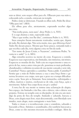 Jerusalém: Pregação, Organização, Perseguições 41
sem se deter, sem sequer olhar para ele. Olhavam para sua mão e,
colocando nela a esmola, entravam no templo.
Pedro e João se detiveram. Fixando os olhos nele, Pedro lhe disse:
“Olha para nós” (ARA).
Ele olhou para eles, atentamente, esperando receber algu-
ma coisa.
“Não tenho prata, nem ouro”, disse Pedro (v. 6, NVI).
E o cego abaixou a mão, esperando nada.
“Mas o que tenho, isso lhe dou”, continuou Pedro (v. 6, NVI).
Suas emoções foram novamente reativadas; sentiu que, depois
de tudo, lhe dariam algo. Não seria muito, mas, que diferença fazia?
Todos lhe davam pouco. Mesmo que fosse pouco, somando tudo o
que recebia cada dia, teria alguma coisa no fim da tarde.
“Em nome de Jesus Cristo, o Nazareno”, continuou Pedro, “le-
vanta-te e anda!” (v. 6, ARA).
Algo estranho ocorreu na mente do coxo. Esqueceu a esmola.
Esqueceu suas expectativas, tão limitadas, tão rotineiras, tão tristes.
Esqueceu as moedas do dia. Tudo caiu no esquecimento e uma es-
pécie de luz, nunca antes vista por ele, penetrou os mais profundos,
abandonados e solitários recantos de sua mente cansada e sem vida.
Caminhar? Nunca aprendeu a caminhar. Nunca pôde. Caminhar?!
Sentiu que a mão de Pedro tomava a sua e uma força firme e ge-
nerosa levantava seu corpo, sem que o peso ou o tempo dificultas-
sem a ação. Seus pés se firmaram. Seus tornozelos, enferrujados e
velhos, inativos e mortos, encheram-se de vida, com força, ação e
movimento. Saltou! Seu corpo ficou em pé e andou!
A nova luz de sua mente se tornou uma aclamação de alegria.
Seu espaço, tão limitado e tão fixo, não o deteve; não o deteve seu
prejuízo. Entrou no templo com os discípulos. Já não era um men-
digo da porta de fora do templo. Andando e saltando, louvava a
Deus, com alegria mais livre, mais descontraída, com liberdade sem
timidez, mais alegre, mais contagiante e mais forte.
Todos o viram e o reconheceram; coxo e esmoleiro, saltando e
louvando a Deus. Atônitos e assombrados, eles também louvavam a
Deus, como se eles mesmos tivessem recebido o milagre. Além da
Prog.Visual
Redator
Cliente
Dep. Arte
21336-Atos
Fernando
C.Qualidade
 