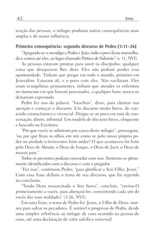 42 Atos
reação das pessoas, o milagre produziu outras consequências mais
amplas e de maior influência.
Primeira consequência: segundo discurso de Pedro (3:11-26)
“Apegando-se o mendigo a Pedro e João, todo o povo ficou maravilha-
do e correu até eles, ao lugar chamado Pórtico de Salomão” (v. 11, NVI).
As pessoas estavam prontas para ouvir os discípulos; qualquer
coisa que desejassem lhes dizer. Eles não podiam perder essa
oportunidade. Tinham que pregar em todo o mundo, primeiro em
Jerusalém. Estavam ali, e o povo com eles. Não vacilaram. Eles
eram evangelistas permanentes, tinham que atender os enfermos
no momento em que fossem procurados, a qualquer hora; nunca os
deixariam esperando.
Pedro fez uso da palavra. “Israelitas”, disse, para chamar sua
atenção e começar o discurso. Um discurso muito breve, de con-
teúdo cristocêntrico e vivencial. Dirigiu-se ao povo em tom de con-
versação, direto, informal. Um modelo de discurso breve, eloquente
e baseado na Escritura.
“Por que vocês se admiram por causa deste milagre”, prosseguiu,
“ou por que fitais os olhos em nós como se pelo nosso próprio po-
der ou piedade o tivéssemos feito andar? O que aconteceu foi feito
pelo Deus de Abraão, o Deus de Isaque, o Deus de Jacó, o Deus de
nossos pais.”
Todos os presentes podiam concordar com isso. Sentiram-se plena-
mente identificados com o discurso e com o pregador.
“Fez isso”, continuou Pedro, “para glorificar a Seu Filho, Jesus.”
Com essa frase definiu o tema de seu discurso, que foi repetido
na conclusão.
“Tendo Deus ressuscitado o Seu Servo”, concluiu, “enviou-O
primeiramente a vocês, para abençoá-los, convertendo cada um de
vocês das suas maldades” (3:26, NVI).
Em uma frase, o tema de Pedro foi: Jesus, o Filho de Deus, mor-
reu para salvar os pecadores. É notável o progresso de Pedro, desde
uma simples referência ao milagre de cura ocorrido na pessoa do
coxo, até uma declaração de valor salvífico universal.
Prog.Visual
Redator
Cliente
Dep. Arte
21336-Atos
Fernando
C.Qualidade
 