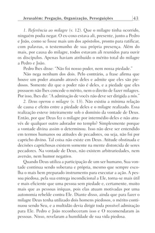 Jerusalém: Pregação, Organização, Perseguições 43
1. Referência ao milagre (v. 12). Que o milagre tinha ocorrido,
ninguém podia negar. O ex-coxo estava ali, presente, junto a Pedro
e João, como se fosse mais um dos apóstolos, pronto para ratificar,
com palavras, o testemunho de sua própria presença. Além do
mais, por causa do milagre, todos estavam ali reunidos para ouvir
os discípulos. Apenas haviam atribuído o mérito total do milagre
a Pedro e João.
Pedro lhes disse: “Não foi nosso poder, nem nossa piedade.”
Não nega nenhum dos dois. Pelo contrário, a frase afirma que
houve um poder atuando através deles e admite que eles são pie-
dosos. Somente diz que o poder não é deles, e a piedade que eles
possuem não lhes concede o mérito, nem o direito de fazer milagres.
Por isso, lhes diz: “A admiração de vocês não deve ser dirigida a nós.”
2. Deus operou o milagre (v. 13). Não existiu a mínima relação
de causa e efeito entre a piedade deles e o milagre realizado. Essa
realização esteve inteiramente sob o domínio da vontade de Deus.
Então, por que Deus fez o milagre por intermédio deles e não atra-
vés de qualquer outro adorador no templo? Simplesmente porque
a vontade divina assim o determinou. Isso não deve ser entendido
em termos humanos ou atitudes de pecadores, ou seja, não foi por
capricho divino. Tal coisa não existe em Deus. Atitude obstinada e
decisões caprichosas existem somente na mente distorcida de seres
pecadores. Na vontade de Deus, não existem arbitrariedades, nem
aversão, nem humor negativo.
Quando Deus utiliza a participação de um ser humano, Sua von-
tade continua sendo soberana e própria, mesmo que sempre esco-
lha o mais bem preparado instrumento para executar a ação. A pes-
soa piedosa, pela sua entrega incondicional a Ele, torna-se mais útil
e mais eficiente que uma pessoa sem piedade e, certamente, muito
mais que as pessoas iníquas, pois elas atuam motivadas por uma
autonomia rebelde contra Ele. Diante disso, ainda que para fazer o
milagre Deus tenha utilizado dois homens piedosos, o mérito conti-
nuou sendo Seu, e a multidão devia dirigir toda possível admiração
para Ele. Pedro e João reconheceram isso e O recomendaram às
pessoas. Nisso, revelaram a humildade de sua vida piedosa.
Prog.Visual
Redator
Cliente
Dep. Arte
21336-Atos
Fernando
C.Qualidade
 