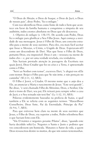 44 Atos
“O Deus de Abraão, o Deus de Isaque, o Deus de Jacó, o Deus
de nossos pais”, disse Pedro, “fez o milagre.”
Com isso identificou Deus como fonte de todo o bem que acon-
tece em favor da família humana e conquistou a simpatia de seu
auditório, todos crentes absolutos no Deus que ele descreveu.
3. Objetivo do milagre (v. 13b-15). De acordo com Pedro, Deus
fez o milagre para glorificar a Seu Filho Jesus. Aqui começa a novi-
dade de sua mensagem. Jesus é Filho de Deus; um conceito estra-
nho para a mente de seus ouvintes. Para eles, era mais fácil aceitar
que fosse o Messias, o Cristo, o Ungido de Deus. Esperavam-nO
como um descendente de Davi. Mas que fosse o Filho de Deus,
portanto Deus, era impossível. Deus é um – ressoava na mente de
todos eles – e, por ser uma verdade revelada, era verdadeira.
Não haviam prestado atenção às passagens da Escritura nas
quais Jeová, Deus Criador que fez os céus e a Terra, é apresentado
como o Filho.
“Servi ao Senhor com temor”, escreveu Davi, “e alegrai-vos nEle
com tremor. Beijai o Filho para que Se não irrite, e não pereçais no
caminho” (Sl 2:11, 12, ARA).
O Filho é Jeová, o Criador. O mesmo nome que o anjo deu a
Ele, ao anunciar a Maria o nascimento de Jesus. “Este será grande”,
lhe disse, “e será chamado Filho do Altíssimo; Deus, o Senhor, Lhe
dará o trono de Davi, seu pai; Ele reinará para sempre sobre a casa
de Jacó, e o Seu reinado não terá fim” (Lc 1:32, 33, ARA).
Palavras evidentemente baseadas na profecia de Isaías, o qual
também a Ele se referiu com os seguintes termos: “Maravilhoso
Conselheiro, Deus forte, Pai da Eternidade, Príncipe da Paz”
(Is 9:6, 7, ARA).
Para que estivesse bem claro na mente de seus ouvintes que
Jesus, o Filho de Deus, era superior a todos, Pedro relembrou-lhes
o que haviam feito com Ele.
“Vós O traístes e negastes perante Pilatos”, disse, “quando este
havia decidido soltá-Lo. Negastes o Santo e Justo e pedistes que
vos concedessem um homicida. Matastes o Autor da vida, a quem
Deus ressuscitou dentre os mortos, do que nós somos testemunhas.
Prog.Visual
Redator
Cliente
Dep. Arte
21336-Atos
Fernando
C.Qualidade
 