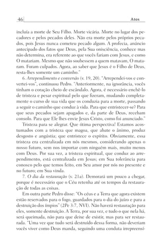46 Atos
incluía a morte de Seu Filho. Morte vicária. Morte no lugar dos pe-
cadores e pelos pecados deles. Não era morte pelos próprios peca-
dos, pois Jesus nunca cometeu pecado algum. A profecia, anúncio
antecipado dos fatos que Deus, pela Sua onisciência, conhece mas
não determina, era referente ao que vocês fariam com Jesus, e como
O matariam. Mesmo que não soubessem a quem matavam, O mata-
ram. Foram culpados. Agora, ao saber que Jesus é o Filho de Deus,
resta-lhes somente um caminho.”
6. Arrependimento e conversão (v. 19, 20). “Arrependei-vos e con-
vertei-vos”, continuou Pedro. “Anteriormente, na ignorância, vocês
tinham o coração cheio de escândalo. Agora, é necessário enchê-lo
de tristeza e pesar espiritual pelo que fizeram, mudando completa-
mente o curso de sua vida que os conduzia para a morte, passando
a seguir o caminho que conduz à vida. Para que entristecer-se? Para
que seus pecados sejam apagados e, da parte de Deus, recebam
consolo. Para que Ele lhes envie Jesus Cristo, como foi anunciado.”
Tristeza para se alegrar. Que ótima perspectiva! Estamos acos-
tumados com a tristeza que magoa, que abate o ânimo, produz
desgosto e angústia; que entristece o espírito. Obviamente, essa
tristeza era centralizada em nós mesmos, considerando apenas o
nosso futuro, sem nos importar com ninguém mais, muito menos
com Deus. Por sua vez, a tristeza espiritual, que conduz ao arre-
pendimento, está centralizada em Jesus; em Sua tolerância para
conosco pelo que temos feito, em Seu amor por nós no presente e
no futuro; em Sua vinda.
7. O dia da restauração (v. 21a). Demorará um pouco a chegar,
porque é necessário que o Céu retenha até os tempos da restaura-
ção de todas as coisas.
Em outra parte Pedro disse: “Os céus e a Terra que agora existem
estão reservados para o fogo, guardados para o dia do juízo e para a
destruição dos ímpios” (2Pe 3:7, NVI). Não haverá restauração para
eles, somente destruição. A Terra, por sua vez, e tudo o que nela há,
será queimada, não para que deixe de existir, mas para ser restau-
rada. “Uma vez que tudo será destruído dessa forma, não deveriam
vocês viver como Deus manda, seguindo uma conduta irrepreensí-
Prog.Visual
Redator
Cliente
Dep. Arte
21336-Atos
Fernando
C.Qualidade
 