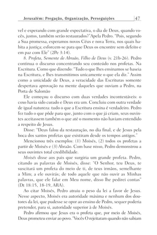 Jerusalém: Pregação, Organização, Perseguições 47
vel e esperando com grande expectativa, o dia de Deus, quando vo-
cês, justos, também serão restaurados?”Apela Pedro. “Pois, segundo
a Sua promessa, esperamos novos Céus e nova Terra, nos quais ha-
bita a justiça; esforcem-se para que Deus os encontre sem defeito e
em paz com Ele” (2Pe 3:14).
8. Profeta, Semente de Abraão, Filho de Deus (v. 21b-26). Pedro
continua o discurso concentrando seu conteúdo nos profetas. Na
Escritura. Como que dizendo: “Tudo o que lhes ensinamos se baseia
na Escritura, e lhes transmitimos unicamente o que ela diz.” Assim
como a unicidade de Deus, a veracidade das Escrituras somente
despertava aprovação na mente daqueles que ouviam a Pedro, na
Porta de Salomão
Ele começou o discurso com duas verdades incontestáveis: o
coxo havia sido curado e Deus era um. Concluiu com outra verdade
de igual natureza: tudo o que a Escritura ensina é verdadeiro. Pedro
fez tudo o que pôde para que, junto com o que já criam, seus ouvin-
tes aceitassem também o que até o momento não haviam entendido
a respeito de Jesus.
Disse: “Deus falou da restauração, no dia final, e de Jesus pela
boca dos santos profetas que existiram desde os tempos antigos.”
Mencionou três exemplos: (1) Moisés, (2) todos os profetas a
partir de Moisés e (3) Abraão. Com base nisso, Pedro demonstrou a
seus ouvintes total credibilidade.
Moisés disse aos pais que surgiria um grande profeta. Pedro,
citando as palavras de Moisés, disse: “O Senhor, teu Deus, te
suscitará um profeta do meio de ti, de teus irmãos, semelhante
a Mim; a ele ouvirás; de todo aquele que não ouvir as Minhas
palavras, que ele falar em Meu nome, disso lhe pedirei contas”
(Dt 18:15, 18-19, ARA).
Ao citar Moisés, Pedro atraiu o peso da lei a favor de Jesus.
Nesse aspecto, Moisés era autoridade máxima e nenhum dos dou-
tores da lei, que pudesse se opor ao ensino de Pedro, sequer poderia
pretender, para si, autoridade superior à de Moisés.
Pedro afirmou que Jesus era o profeta que, por meio de Moisés,
Deus prometeu enviar ao povo. “Vocês O rejeitaram quando não sabiam
Prog.Visual
Redator
Cliente
Dep. Arte
21336-Atos
Fernando
C.Qualidade
 