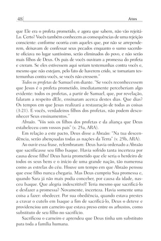 48 Atos
que Ele era o profeta prometido, e agora que sabem, não vão rejeitá-
Lo. Certo? Vocês também conhecem as consequências de uma rejeição
consciente: conforme ocorria com aqueles que, por não se arrepende-
rem, deixavam de confessar seus pecados enquanto o sumo sacerdo-
te oficiava no lugar santíssimo, serão eliminados do povo, e não serão
mais filhos de Deus. Os pais de vocês ouviram a promessa do profeta
e creram. Se eles estivessem aqui seriam testemunhas contra vocês e,
mesmo que não estejam, pelo fato de haverem crido, se tornariam tes-
temunhas contra vocês, se vocês não cressem.”
Todos os profetas de Samuel em diante. “Se vocês reconhecessem
que Jesus é o profeta prometido, imediatamente perceberiam algo
evidente: todos os profetas, a partir de Samuel, que, por revelação,
falaram a respeito dEle, ensinaram acerca destes dias. Que dias?
Os tempos em que Jesus realizará a restauração de todas as coisas
(3:21). E vocês, verdadeiros filhos dos profetas, não podem desco-
nhecer Seus ensinamentos.”
Abraão. “Vós sois os filhos dos profetas e da aliança que Deus
estabeleceu com vossos pais” (v. 25a, ARA).
Em relação a este pacto, Deus disse a Abraão: “Na tua descen-
dência, serão abençoadas todas as nações da Terra” (v. 25b, ARA).
Ao ouvir essa frase, relembraram: Deus havia ordenado a Abraão
que sacrificasse seu filho Isaque. Havia sofrido tanta incerteza por
causa desse filho! Deus havia prometido que ele seria o herdeiro de
todos os seus bens e o início de uma grande nação, tão numerosa
como as estrelas do céu. Houve um tempo em que Abraão pensou
que esse filho nunca chegaria. Mas Deus cumpriu Sua promessa e,
quando Sara já não mais podia conceber, por causa da idade, nas-
ceu Isaque. Que alegria indescritível! Teria mesmo que sacrificá-lo
e desfazer a promessa? Novamente, incerteza. Havia somente uma
coisa a fazer: obedecer. Por sua obediência, quando estava prestes
a cravar o cutelo em Isaque a fim de sacrificá-lo, Deus o deteve e
providenciou um carneiro que estava preso entre os arbustos, como
substituto de seu filho no sacrifício.
Sacrificou o carneiro e aprendeu que Deus tinha um substituto
para toda a família humana.
Prog.Visual
Redator
Cliente
Dep. Arte
21336-Atos
Fernando
C.Qualidade
 
