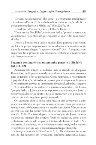 Jerusalém: Pregação, Organização, Perseguições 49
“Deveras te abençoarei”, lhe disse, “e certamente multiplicarei
a tua descendência. Nela serão benditas todas as nações da Terra,
porquanto obedeceste à Minha voz” (Gn 22:17a, 18).
Essa descendência era Jesus, o Filho de Deus.
“Deus enviou Seu Filho”, continuou Pedro, “primeiramente para
vos abençoar, no sentido de que cada um se aparte das suas perver-
sidades.”
Depois a bênção irá a todo o mundo. Essa primeira consequen-
cia foi a de pregar ao povo, com um resultado extraordinário: o nú-
mero de crentes chegou “a quase cinco mil” (4:4). A segunda con-
sequência foi a pregação aos dirigentes, embora as circunstâncias
não fossem as mesmas.
Segunda consequência: testemunho perante o Sinédrio
(At 4:1-22)
Admirada pelo milagre, a multidão tinha se dirigido aos discípulos.
Ressentidos, os dirigentes, sacerdotes e saduceus foram a eles com o ca-
pitão do templo, a fim de prendê-los. Como motivação, o ressentimento
é prejudicial às ações de todas as pessoas; pior ainda para os dirigentes.
O ressentimento provoca ira que sempre é irracional, arbitrária, vingativa.
“Os sacerdotes e os saduceus estavam ressentidos”, diz Lucas,
“porque Pedro e João ensinavam o povo e anunciavam, em Jesus, a
ressurreição dentre os mortos. Eles os prenderam e os puseram no
cárcere até o dia seguinte, pois já era tarde.”
Os saduceus eram a única seita judaica que conservava a anti-
ga crença hebraica de que, ao morrer, a pessoa morre plenamente,
sem que nada dela permaneça em estado consciente. Mas, erravam
ao crer que não há ressurreição de mortos, nem anjos, nem espí-
rito (At 23:8). Por isso, depois da ressurreição de Jesus, os mais
incansáveis inimigos dos cristãos foram os saduceus, assim como
os fariseus tinham sido os piores inimigos de Jesus em todo o Seu
ministério. Raramente, Jesus mencionou a ressurreição dos mortos;
os apóstolos, por sua vez, a mencionavam frequentemente.
Começa a reunião do Sinédrio (v. 5, 6). Os dirigentes se reuni-
ram no dia seguinte em Jerusalém, conforme acrescenta Lucas.
Prog.Visual
Redator
Cliente
Dep. Arte
21336-Atos
Fernando
C.Qualidade
 