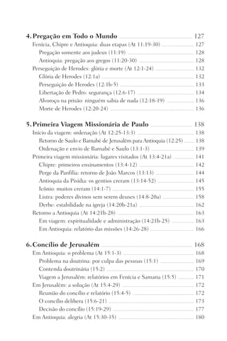 4.	Pregação em Todo o Mundo ���������������������������������������������������������������������������������� 127
Fenícia, Chipre e Antioquia: duas etapas (At 11:19-30) ������������������������������������ 127
Pregação somente aos judeus (11:19) ��������������������������������������������������������������������������� 128
Antioquia: pregação aos gregos (11:20-30) �������������������������������������������������������������� 128
Perseguição de Herodes: glória e morte (At 12:1-24) ������������������������������������������� 132
Glória de Herodes (12:1a) �������������������������������������������������������������������������������������������������������� 132
Perseguição de Herodes (12:1b-5) ����������������������������������������������������������������������������������� 133
Libertação de Pedro: segurança (12:6-17) ���������������������������������������������������������������� 134
Alvoroço na prisão: ninguém sabia de nada (12:18-19) ������������������������������� 136
Morte de Herodes (12:20-24) ���������������������������������������������������������������������������������������������� 136
5.	Primeira Viagem Missionária de Paulo ����������������������������������������������� 138
Início da viagem: ordenação (At 12:25-13:3) ���������������������������������������������������������������� 138
Retorno de Saulo e Barnabé de Jerusalém para Antioquia (12:25) ������������ 138
Ordenação e envio de Barnabé e Saulo (13:1-3) ������������������������������������������������ 139
Primeira viagem missionária: lugares visitados (At 13:4-21a) ����������������������� 141
Chipre: primeiros ensinamentos (13:4-12) �������������������������������������������������������������� 142
Perge da Panfília: retorno de João Marcos (13:13) ������������������������������������������� 144
Antioquia da Pisídia: os gentios creram (13:14-52) ����������������������������������������� 145
Icônio: muitos creram (14:1-7) �������������������������������������������������������������������������������������������� 155
Listra: poderes divinos sem serem deuses (14:8-20a) ����������������������������������� 158
Derbe: estabilidade na igreja (14:20b-21a) �������������������������������������������������������������� 162
Retorno a Antioquia (At 14:21b-28) �������������������������������������������������������������������������������������� 163
Em viagem: espiritualidade e administração (14:21b-25) ������������������������� 163
Em Antioquia: relatório das missões (14:26-28) ������������������������������������������������� 166
6.	Concílio de Jerusalém ������������������������������������������������������������������������������������������������������ 168
Em Antioquia: o problema (At 15:1-3) �������������������������������������������������������������������������������� 168
Problema na doutrina: por culpa das pessoas (15:1) �������������������������������������� 169
Contenda doutrinária (15:2) �������������������������������������������������������������������������������������������������� 170
Viagem a Jerusalém: relatórios em Fenícia e Samaria (15:5) ������������������ 171
Em Jerusalém: a solução (At 15:4-29) ��������������������������������������������������������������������������������� 172
Reunião do concílio e relatório (15:4-5) ��������������������������������������������������������������������� 172
O concílio delibera (15:6-21) ������������������������������������������������������������������������������������������������ 173
Decisão do concílio (15:19-29) ������������������������������������������������������������������������������������������� 177
Em Antioquia: alegria (At 15:30-35) ������������������������������������������������������������������������������������� 180
Prog.Visual
Redator
Cliente
Dep. Arte
21336-Atos
Fernando
C.Qualidade
 