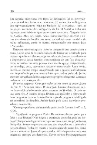 50 Atos
Em seguida, menciona três tipos de dirigentes: (a) os governan-
tes – sacerdotes, fariseus e saduceus; (b) os anciãos – dirigentes
que representavam os leigos no Sinédrio; (c) os escribas – juristas
do grupo, reconhecidos intérpretes da lei. O Sinédrio tinha seu
representante máximo, que era o sumo sacerdote. Naquele tem-
po, Caifás. Mas, seu sogro, Anás, sumo sacerdote anterior e ou-
tros membros da família dos sumo sacerdotes eram também de
muita influência, como os outros mencionados por nome: João
e Alexandre.
Estavam presentes quase todos os dirigentes que condenaram a
Jesus. Lucas deve tê-los mencionado de forma tão detalhada para
mostrar que foram eles os próprios juízes de Jesus e para destacar
a importância dessa reunião, consequência de um fato extraordi-
nário, ocorrido com uma pessoa socialmente quase insignificante,
um mendigo, coxo, cujo nome sequer é mencionado. Uma ironia.
Porém, ao mesmo tempo uma prova de que a pessoas consideradas
sem importância podem ocorrer fatos que, sob o poder de Jesus,
exercem tamanha influência que até os próprios dirigentes da nação
podem ser afetados por eles.
Primeira pergunta: Com que poder ou em nome de quem fazem
isto? (v. 15). Segundo Lucas, Pedro e João foram colocados no cen-
tro do semicírculo formado pelos assentos do Sinédrio. O coxo es-
tava com eles. À queima-roupa, fizeram aos apóstolos a primeira de
duas perguntas básicas da reunião. A segunda pergunta foi dirigida
aos membros do Sinédrio. Ambas feitas pelo sumo sacerdote, pre-
sidente do concílio.
“Com que poder ou em nome de quem vocês fizeram isto?” (v. 7,
ARA).
1. Significado da pergunta. Poder. De onde receberam poder para
fazer o que fizeram? Não negou a existência do poder, pois era im-
possível negar o milagre uma vez que o coxo estava em pé junto aos
discípulos. Somente queria saber que tipo de poder era e de onde o
haviam obtido. Tinha em mente a possibilidade de acusá-los, como
fizeram antes com Jesus, de que o poder utilizado por eles tinha sua
origem no príncipe dos demônios. Talvez por isso lhes perguntaram
Prog.Visual
Redator
Cliente
Dep. Arte
21336-Atos
Fernando
C.Qualidade
 