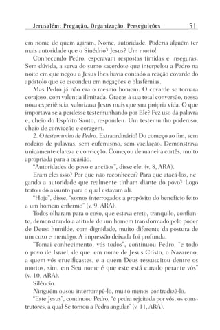 Jerusalém: Pregação, Organização, Perseguições 51
em nome de quem agiram. Nome, autoridade. Poderia alguém ter
mais autoridade que o Sinédrio? Jesus? Um morto!
Conhecendo Pedro, esperavam respostas tímidas e inseguras.
Sem dúvida, a serva do sumo sacerdote que interpelou a Pedro na
noite em que negou a Jesus lhes havia contado a reação covarde do
apóstolo que se escondeu em negações e blasfêmias.
Mas Pedro já não era o mesmo homem. O covarde se tornara
corajoso, com valentia ilimitada. Graças à sua total conversão, nessa
nova experiência, valorizava Jesus mais que sua própria vida. O que
importava se a perdesse testemunhando por Ele? Fez uso da palavra
e, cheio do Espírito Santo, respondeu. Um testemunho poderoso,
cheio de convicção e coragem.
2. O testemunho de Pedro. Extraordinário! Do começo ao fim, sem
rodeios de palavras, sem eufemismo, sem vacilação. Demonstrava
unicamente clareza e convicção. Começou de maneira cortês, muito
apropriada para a ocasião.
“Autoridades do povo e anciãos”, disse ele. (v. 8, ARA).
Eram eles isso? Por que não reconhecer? Para que atacá-los, ne-
gando a autoridade que realmente tinham diante do povo? Logo
tratou do assunto para o qual estavam ali.
“Hoje”, disse, “somos interrogados a propósito do benefício feito
a um homem enfermo” (v. 9, ARA).
Todos olharam para o coxo, que estava ereto, tranquilo, confian-
te, demonstrando a atitude de um homem transformado pelo poder
de Deus: humilde, com dignidade, muito diferente da postura de
um coxo e mendigo. A impressão deixada foi profunda.
“Tomai conhecimento, vós todos”, continuou Pedro, “e todo
o povo de Israel, de que, em nome de Jesus Cristo, o Nazareno,
a quem vós crucificastes, e a quem Deus ressuscitou dentre os
mortos, sim, em Seu nome é que este está curado perante vós”
(v. 10, ARA).
Silêncio.
Ninguém ousou interrompê-lo, muito menos contradizê-lo.
“Este Jesus”, continuou Pedro, “é pedra rejeitada por vós, os cons-
trutores, a qual Se tornou a Pedra angular” (v. 11, ARA).
Prog.Visual
Redator
Cliente
Dep. Arte
21336-Atos
Fernando
C.Qualidade
 
