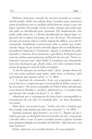 52 Atos
Poderosa ilustração, extraída de um fato ocorrido na constru-
ção do templo. Todos eles sabiam disso. As pedras para construção
saíam da pedreira com as medidas infalivelmente exatas e para um
lugar específico do templo. Certa ocasião, chegou uma pedra que
não pôde ser identificada pelo construtor. Ele simplesmente, não
soube onde colocá-la, e a deixou abandonada em algum lugar, es-
quecida sob os rigores do tempo, do sol e da chuva. No momento
em que precisaram colocar a pedra angular do edifício, essa não foi
encontrada. Inutilmente a procuraram entre as pedras que acaba-
vam de chegar. Acaso, teriam cometido algum erro os trabalhadores
da pedreira? Impossível. Finalmente, alguém se lembrou da pedra
rejeitada e a buscou. Era exatamente a que faltava. O desprezo para
com ela, embora aparentemente justificável, foi um erro. “Vocês co-
meteram o mesmo erro”, disse Pedro. E completou seu testemunho
com uma declaração que, desde então, tem sido o próprio funda-
mento da pregação cristã de todos os tempos:
“E não há salvação em nenhum outro”, disse, “porque abaixo do
céu não existe nenhum outro nome, dado entre os homens, pelo
qual importa que sejamos salvos” (v. 12, ARA).
3. A impressão do testemunho. Com um comentário simples,
Lucas descreve a impressão que o testemunho de Pedro causou en-
tre seus juízes: “Ao verem a intrepidez de Pedro e João, sabendo que
eram homens iletrados e incultos, admiraram-se; e reconheceram
que haviam eles estado com Jesus” (v. 13, ARA).
Admitiram que o ensinamento de Jesus havia correspondido ao
ensinamento de um rabi. O resultado dele, em Seus discípulos,
era visível.
Além disso, acrescenta Lucas: “Vendo com eles o homem que
fora curado, nada tinham que dizer em contrário” (v. 14, ARA).
Segunda pergunta: Que faremos? (At 4:16-17). Depois de dar a
ordem para que os discípulos fossem retirados da sala, começaram
a decidir sobre o caso. O sumo sacerdote tomou a palavra fazendo
uma pergunta dirigida aos membros do Sinédrio: “Que faremos com
estes homens?”
Então, expressou seu reconhecimento e fez uma proposta:
Prog.Visual
Redator
Cliente
Dep. Arte
21336-Atos
Fernando
C.Qualidade
 