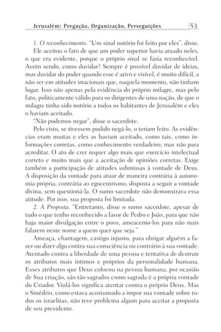 Jerusalém: Pregação, Organização, Perseguições 53
1. O reconhecimento. “Um sinal notório foi feito por eles”, disse.
Ele aceitou o fato de que um poder superior havia atuado neles,
o que era evidente, porque o próprio sinal se fazia reconhecível.
Assim sendo, como duvidar? Sempre é possível duvidar de ideias,
mas duvidar do poder quando esse é ativo e visível, é muito difícil, a
não ser em atitudes irracionais que, naquela momento, não tinham
lugar. Isso não apenas pela evidência do próprio milagre, mas pelo
fato, politicamente válido para os dirigentes de uma nação, de que o
milagre tinha sido notório a todos os habitantes de Jerusalém e eles
o haviam aceitado.
“Não podemos negar”, disse o sacerdote.
Pelo visto, se tivessem podido negá-lo, o teriam feito. As evidên-
cias eram muitas e eles as haviam aceitado, como tais, como in-
formações corretas, como conhecimento verdadeiro; mas não para
acreditar. O ato de crer requer algo mais que exercício intelectual
correto e muito mais que a aceitação de opiniões corretas. Exige
também a participação de atitudes submissas à vontade de Deus.
A disposição da vontade para atuar de maneira contrária à autono-
mia própria, contrária ao egocentrismo, disposta a seguir a vontade
divina, sem questioná-la. O sumo sacerdote não demonstrava essa
atitude. Por isso, sua proposta foi limitada.
2. A Proposta. “Entretanto, disse o sumo sacerdote, apesar de
tudo o que tenho reconhecido a favor de Pedro e João, para que não
haja maior divulgação entre o povo, ameacemo-los para não mais
falarem neste nome a quem quer que seja.”
Ameaça, chantagem, castigo injusto, para obrigar alguém a fa-
zer ou dizer algo contra sua consciência ou contrário à sua vontade.
Atentado contra a liberdade de uma pessoa e tentativa de destruir
os atributos mais íntimos e próprios da personalidade humana.
Esses atributos que Deus colocou na pessoa humana, por ocasião
de Sua criação, são tão sagrados como sagrada é a própria vontade
do Criador. Violá-los significa atentar contra o próprio Deus. Mas
o Sinédrio, como estava acostumado a impor sua vontade sobre to-
dos os israelitas, não teve problema algum para aceitar a proposta
de seu presidente.
Prog.Visual
Redator
Cliente
Dep. Arte
21336-Atos
Fernando
C.Qualidade
 