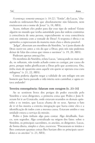54 Atos
A sentença: somente ameaças (v. 18-22). “Então”, diz Lucas, “cha-
mando-os ordenaram-lhes que absolutamente não falassem, nem
ensinassem em o nome de Jesus” (v, 18, ARA).
Acaso, tinham eles poder para dar esse tipo de ordem? Existe
alguém no mundo que tenha autoridade para dar ordens contrárias
à consciência de uma pessoa, especialmente se essa consciência
está em sintonia com a vontade de Deus? A resposta é óbvia e os
apóstolos a expressaram da maneira mais clara e direta possível.
“Julgai”, disseram aos membros do Sinédrio, “se é justo diante de
Deus ouvir-vos antes a vós do que a Deus; pois nós não podemos
deixar de falar das coisas que vimos e ouvimos” (v. 19, 20, ARA).
Puderam apenas ameaçá-los.
Os membros do Sinédrio, relata Lucas, “ameaçando-os mais ain-
da, os soltaram, não tendo achado como os castigar, por causa do
povo, porque todos glorificavam a Deus pelo que acontecera. Ora,
tinha mais de quarenta anos aquele em quem se operara essa cura
milagrosa” (v. 21, 22, ARA).
Como poderia alguém negar a validade de um milagre em um
homem que havia passado a vida inteira sem caminhar, e agora es-
tava andando?
Terceira consequência: falaram com coragem (v. 23-31)
Ao se sentirem livres dos perigos do poder exercido pelo
Sinédrio e seus dirigentes, a primeira coisa que Pedro e João fi-
zeram foi ir ao Cenáculo, onde estavam reunidos os demais após-
tolos e os irmãos, que Lucas chama de os seus. Apenas o fato
de ir vê-los mostra a estreita integração que havia entre eles e a
identificação de todos com a mesma causa. Estavam unidos e sua
unidade estava a serviço da missão.
Pedro e João tinham algo para contar. Algo detalhado, fran-
co, sem segredos. Algo centralizado na origem dos fatos: sobre o
Sinédrio, os principais sacerdotes, os anciãos, os dirigentes. Lucas,
de forma direta, simples e clara, escreveu: “Procuraram os irmãos e
lhes contaram quantas coisas lhes haviam dito os principais sacer-
dotes e os anciãos” (v. 23, ARA).
Prog.Visual
Redator
Cliente
Dep. Arte
21336-Atos
Fernando
C.Qualidade
 
