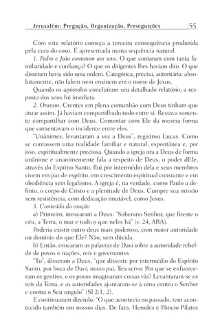Jerusalém: Pregação, Organização, Perseguições 55
Com este relatório começa a terceira consequência produzida
pela cura do coxo. É apresentada numa sequência natural.
1. Pedro e João contaram aos seus. O que contaram com tanta fa-
miliaridade e confiança? O que os dirigentes lhes haviam dito. O que
disseram havia sido uma ordem. Categórica, precisa, autoritária: abso-
lutamente, não falem nem ensinem em o nome de Jesus.
Quando os apóstolos concluíram seu detalhado relatório, a res-
posta dos seus foi imediata.
2. Oraram. Crentes em plena comunhão com Deus tinham que
atuar assim. Já haviam compartilhado tudo entre si. Restava somen-
te compartilhar com Deus. Comentar com Ele da mesma forma
que comentavam o incidente entre eles.
“Unânimes, levantaram a voz a Deus”, registrou Lucas. Como
se contassem uma realidade familiar e natural, espontânea e, por
isso, espiritualmente preciosa. Quando a igreja ora a Deus de forma
unânime e unanimemente fala a respeito de Deus, o poder dEle,
através do Espírito Santo, flui por intermédio dela e seus membros
vivem em paz de espírito, em crescimento espiritual constante e em
obediência sem legalismo. A igreja é, na verdade, como Paulo a de-
finiu, o corpo de Cristo e a plenitude de Deus. Cumpre sua missão
sem resistência, com dedicação imutável, como Jesus.
3. Conteúdo da oração
a) Primeiro, invocaram a Deus: “Soberano Senhor, que fizeste o
céu, a Terra, o mar e tudo o que neles há” (v. 24, ARA).
Poderia existir outro deus mais poderoso, com maior autoridade
ou domínio do que Ele? Não, sem dúvida.
b) Então, evocaram as palavras de Davi sobre a autoridade rebel-
de de povos e nações, reis e governantes
“Tu”, disseram a Deus, “que disseste por intermédio do Espírito
Santo, por boca de Davi, nosso pai, Teu servo: Por que se enfurece-
ram os gentios, e os povos imaginaram coisas vãs? Levantaram-se os
reis da Terra, e as autoridades ajuntaram-se à uma contra o Senhor
e contra o Seu ungido” (Sl 2:1, 2).
E continuaram dizendo: “O que acontecia no passado, tem acon-
tecido também em nossos dias. De fato, Herodes e Pôncio Pilatos
Prog.Visual
Redator
Cliente
Dep. Arte
21336-Atos
Fernando
C.Qualidade
 