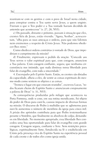 56 Atos
reuniram-se com os gentios e com o povo de Israel nesta cidade,
para conspirar contra o Teu santo servo Jesus, a quem ungiste.
Fizeram o que o Teu poder e a Tua vontade haviam decidido de
antemão que acontecesse” (v. 27, 28, NVI).
c) Do passado, distante e próximo, passam à situação que eles,
crentes fiéis de Jesus, estão vivendo. “Agora, Senhor”, acrescen-
tam, “olha para as suas ameaças e ordens, para que não falemos
nem ensinemos a respeito de Cristo Jesus. Não podemos obede-
cer-lhes nisto.”
Como obedecer ordens contrárias à vontade de Deus, que impe-
diriam o cumprimento da missão?
d) Finalmente, expressam o pedido da oração: “Concede aos
Teus servos o valor espiritual para que, com coragem, anunciem
a Tua palavra. Com coragem confiante, segura; que nenhuma cir-
cunstância nos intimide, que nada diminua nossa liberdade para
falar do evangelho, com toda a sinceridade.”
4. Encorajados pelo Espírito Santo. Então, os crentes são dotados
da capacidade, alheia a eles, de sentir as coisas espirituais do mes-
mo modo como sentem os objetos e as coisas.
“Tremeu o lugar em que estavam reunidos”, escreveu Lucas, “to-
dos ficaram cheios do Espírito Santo e anunciavam corajosamente
a palavra de Deus” (v. 31, NVI).
As consequências produzidas pelo milagre que aconteceu na
Porta Formosa, onde o coxo, em sua rotina mendicante, foi objeto
do poder de Deus para curá-lo, causou impacto de diversas formas
na missão. O discurso de Pedro à multidão que se aglomerou para
ouvi-lo aumentou o número de membros da igreja para cinco mil.
A prisão dos apóstolos contribuiu para que Pedro testemunhasse
perante o Sinédrio, que finalmente os absolveu de culpa, deixando-
os em liberdade. No momento apropriado, essa liberdade lhes con-
cedeu uma boa oportunidade para falar do evangelho com grande
coragem. Coragem segura, confiante e livre. Sem restrições psico-
lógicas, espiritualmente forte, fortalecida na fé e estabelecida em
Cristo pela presença viva do Espírito Santo na experiência pessoal
de cada crente e de todos eles como igreja unida.
Prog.Visual
Redator
Cliente
Dep. Arte
21336-Atos
Fernando
C.Qualidade
 