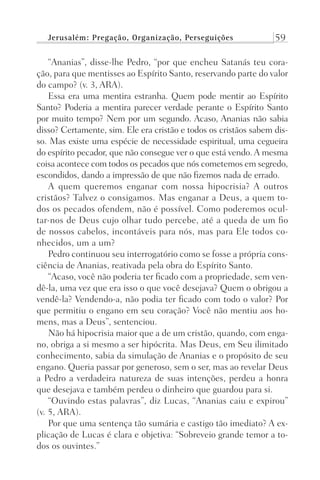 Jerusalém: Pregação, Organização, Perseguições 59
“Ananias”, disse-lhe Pedro, “por que encheu Satanás teu cora-
ção, para que mentisses ao Espírito Santo, reservando parte do valor
do campo? (v. 3, ARA).
Essa era uma mentira estranha. Quem pode mentir ao Espírito
Santo? Poderia a mentira parecer verdade perante o Espírito Santo
por muito tempo? Nem por um segundo. Acaso, Ananias não sabia
disso? Certamente, sim. Ele era cristão e todos os cristãos sabem dis-
so. Mas existe uma espécie de necessidade espiritual, uma cegueira
do espírito pecador, que não consegue ver o que está vendo. A mesma
coisa acontece com todos os pecados que nós cometemos em segredo,
escondidos, dando a impressão de que não fizemos nada de errado.
A quem queremos enganar com nossa hipocrisia? A outros
cristãos? Talvez o consigamos. Mas enganar a Deus, a quem to-
dos os pecados ofendem, não é possível. Como poderemos ocul-
tar-nos de Deus cujo olhar tudo percebe, até a queda de um fio
de nossos cabelos, incontáveis para nós, mas para Ele todos co-
nhecidos, um a um?
Pedro continuou seu interrogatório como se fosse a própria cons-
ciência de Ananias, reativada pela obra do Espírito Santo.
“Acaso, você não poderia ter ficado com a propriedade, sem ven-
dê-la, uma vez que era isso o que você desejava? Quem o obrigou a
vendê-la? Vendendo-a, não podia ter ficado com todo o valor? Por
que permitiu o engano em seu coração? Você não mentiu aos ho-
mens, mas a Deus”, sentenciou.
Não há hipocrisia maior que a de um cristão, quando, com enga-
no, obriga a si mesmo a ser hipócrita. Mas Deus, em Seu ilimitado
conhecimento, sabia da simulação de Ananias e o propósito de seu
engano. Queria passar por generoso, sem o ser, mas ao revelar Deus
a Pedro a verdadeira natureza de suas intenções, perdeu a honra
que desejava e também perdeu o dinheiro que guardou para si.
“Ouvindo estas palavras”, diz Lucas, “Ananias caiu e expirou”
(v. 5, ARA).
Por que uma sentença tão sumária e castigo tão imediato? A ex-
plicação de Lucas é clara e objetiva: “Sobreveio grande temor a to-
dos os ouvintes.”
Prog.Visual
Redator
Cliente
Dep. Arte
21336-Atos
Fernando
C.Qualidade
 