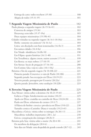 Entrega da carta: todos recebem (15:30) ������������������������������������������������������������������� 180
Alegria de todos (15:31-35) ����������������������������������������������������������������������������������������������������� 181
7.	Segunda Viagem Missionária de Paulo ������������������������������������������������ 182
Paulo planeja a segunda viagem (At 15:36-41) ������������������������������������������������������������ 182
Conversa de amigos (15:36) ��������������������������������������������������������������������������������������������������� 183
Desavença sem ódio (15:37-39a) �������������������������������������������������������������������������������������� 183
Duas equipes missionárias (15:39b-41) ���������������������������������������������������������������������� 184
Cidades visitadas na segunda viagem (At 16:1-18:18a) �������������������������������������� 184
Derbe: somente em anúncio? (At 16:1a) ������������������������������������������������������������������� 184
Listra: um discípulo com bom testemunho (16:1b-3) ����������������������������������� 185
Em outras cidades (16:4-8a) �������������������������������������������������������������������������������������������������� 186
Em Trôade: obediência (16:8b-10) ���������������������������������������������������������������������������������� 190
Em Filipos: quatro histórias (16:11-40) ���������������������������������������������������������������������� 191
Em Tessalônica: alguns creem, outros acusam (17:1-9) ����������������������������� 199
Em Bereia: os mais nobres (17:10-15) ������������������������������������������������������������������������� 207
Em Atenas: locais de pregação (17:16-34) ��������������������������������������������������������������� 208
Em Corinto: fala e não te cales (18:1-18a) �������������������������������������������������������������� 216
Retorno e fim da segunda viagem (At 18:18b-22) ���������������������������������������������������� 221
Primeira parada: Cencreia e o voto de Paulo (18:18b) ��������������������������������� 221
Segunda parada: boa recepção em Éfeso (18:19-21) ������������������������������������� 223
Terceira parada: passagem por Cesareia (28:22a) ��������������������������������������������� 223
Quarta parada: Jerusalém, uma saudação (18:22b) ����������������������������������������� 223
8.	Terceira Viagem Missionária de Paulo ������������������������������������������������� 225
Ásia Menor: vitória sobre o demônio (At 18:23-19:41) ��������������������������������������� 225
Galácia e Frígia: fortalecimento aos irmãos (18:23) ���������������������������������������� 225
Apolo em Éfeso: exatidão no caminho de Deus (18:24-28) �������������������� 226
Paulo em Éfeso: rebatismo de crentes (19:1-7) ��������������������������������������������������� 227
A Palavra do Senhor: crescia e prevalecia em Éfeso (19:8-22) ������������������� 230
Tumulto contra o Caminho: Diana é vencida (19:23-41) �������������������������� 234
Macedônia e Grécia: vitória sobre os inimigos (At 20:1-3) ����������������������������� 238
Macedônia: trabalhos importantes (20:1, 2a) �������������������������������������������������������� 238
Grécia: conspiração dos inimigos (20:2b-3) ������������������������������������������������������������ 239
Retorno pela Ásia: vitória sobre a morte (At 20:4-38) ������������������������������������������� 241
Os membros da delegação (20:4-6) ��������������������������������������������������������������������������������� 241
Sete dias em Trôade: uma despedida de grande consolo (20:7-12) ������������� 243
Prog.Visual
Redator
Cliente
Dep. Arte
21336-Atos
Fernando
C.Qualidade
 