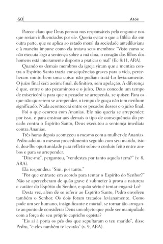 60 Atos
Parece claro que Deus pensou nos responsáveis pelo engano e nos
que seriam influenciados por ele. Queria evitar o que a Bíblia diz em
outra parte, que se aplica ao estado moral da sociedade antediluviana
e à maneira impune como ela tratava seus membros: “Visto como se
não executa logo a sentença sobre a má obra, o coração dos filhos dos
homens está inteiramente disposto a praticar o mal” (Ec 8:11, ARA).
Quando os demais membros da igreja viram que a mentira con-
tra o Espírito Santo trazia consequências graves para a vida, perce-
beram muito bem uma coisa: não podiam tratá-Lo levianamente.
O juízo final será assim: final, definitivo, sem apelação. A diferença
é que, entre o ato pecaminoso e o juízo, Deus concede um tempo
de misericórdia para que o pecador se arrependa, se quiser. Para os
que não quiserem se arrepender, o tempo de graça não tem nenhum
significado. Nada acontecerá entre os pecados desses e o juízo final.
Foi o que ocorreu com Ananias. Ele não queria se arrepender;
por isso, e para ensinar aos demais o tipo de consequência do pe-
cado contra o Espírito Santo, Deus executou a sentença imediata
contra Ananias.
Três horas depois aconteceu o mesmo com a mulher de Ananias.
Pedro adotou o mesmo procedimento seguido com seu marido, isto
é, deu-lhe oportunidade para refletir sobre o conluio feito entre am-
bos e para se arrepender.
“Dize-me”, perguntou, “vendestes por tanto aquela terra?” (v. 8,
ARA).
Ela respondeu: “Sim, por tanto.”
“Por que entraste em acordo para tentar o Espírito do Senhor?”
Não se aperceberam de quão grave é submeter à prova a natureza
e caráter do Espírito do Senhor, e quão sério é tentar enganá-Lo?
Desta vez, além de se referir ao Espírito Santo, Pedro envolveu
também o Senhor. Os dois foram tratados levianamente. Como
pode um ser humano, insignificante e mortal, se tornar tão arrogan-
te ao ponto de considerar Deus um objeto que pode ser manipulado
com a força de seu próprio capricho egoísta?
“Eis aí à porta os pés dos que sepultaram o teu marido”, disse
Pedro, “e eles também te levarão” (v. 9, ARA).
Prog.Visual
Redator
Cliente
Dep. Arte
21336-Atos
Fernando
C.Qualidade
 