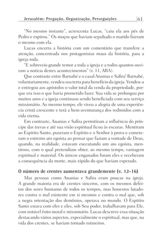 Jerusalém: Pregação, Organização, Perseguições 61
“No mesmo instante”, acrescenta Lucas, “caiu ela aos pés de
Pedro e expirou.” Os moços que haviam sepultado o marido fizeram
o mesmo com ela.
Lucas encerra a história com um comentário que transfere a
atenção, concentrada nos protagonistas maus da história, para a
igreja toda.
“E sobreveio grande temor a toda a igreja e a todos quantos ouvi-
ram a notícia destes acontecimentos” (v. 11, ARA).
Que contraste entre Barnabé e o casal Ananias e Safira! Barnabé,
voluntariamente, vendeu sua terra para benefício da igreja. Vendeu-a
e entregou aos apóstolos o valor total da venda da propriedade, por-
que era isso o que havia prometido fazer. Sua vida se prolongou por
muitos anos e a igreja continuou sendo beneficiada com seu serviço
missionário. Ao mesmo tempo, ele viveu a alegria de uma experiên-
cia cristã crescente e terá a bem-aventurança dos redimidos com a
vida eterna.
Em contraste, Ananias e Safira permitiram a influência do prín-
cipe das trevas e até sua visão espiritual ficou às escuras. Mentiram
ao Espírito Santo, puseram o Espírito e o Senhor à prova e comete-
ram o extremo ato egoísta ao pensar que faziam a vontade de Deus,
quando, na realidade, estavam executando um ato egoísta, men-
tiroso, com o qual pretendiam obter, ao mesmo tempo, vantagem
espiritual e material. Os únicos enganados foram eles e receberam
a consequência da morte, mais rápido do que haviam esperado.
O número de crentes aumentava grandemente (v. 12-16)
Mas pessoas como Ananias e Safira eram poucas na igreja.
A grande maioria era de crentes sinceros, com os mesmos defei-
tos dos seres humanos de todos os tempos, mas honestos lutado-
res contra o mal existente em si mesmos e contra o mal que, sob
a negra orientação dos demônios, operava no mundo. O Espírito
Santo estava com eles e eles, sob Seu poder, trabalhavam para Ele,
com notável êxito moral e missionário. Lucas descreve essa situação
destacando vários aspectos, especialmente o espiritual, mas que, na
vida dos crentes, se haviam tornado rotineiros.
Prog.Visual
Redator
Cliente
Dep. Arte
21336-Atos
Fernando
C.Qualidade
 