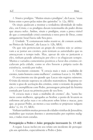 62 Atos
1. Sinais e prodígios. “Muitos sinais e prodígios”, diz Lucas, “eram
feitos entre o povo pelas mãos dos apóstolos” (v. 12a, ARA).
Os sinais ajudavam a mostrar a verdadeira identidade de todos
eles, em Cristo; e os prodígios davam testemunho do poder divino
que atuava neles. Ambos, sinais e prodígios, eram a prova visível
de que a comunidade cristã constituía o novo povo de Deus, como
antigamente Israel havia sido Seu povo.
2. Unidade. “E costumavam todos reunir-se, de comum acordo,
no Pórtico de Salomão”, diz Lucas (v. 12b, ARA).
Os que não pertenciam ao grupo de cristãos não se anima-
vam a se juntar aos crentes, pois temiam as autoridades que os
ameaçavam o tempo todo. Mas, apesar de não se juntarem a
eles, tinham grande admiração por eles e os elogiavam sempre.
Muitos e variados comentários positivos a favor dos cristãos cir-
culavam pela cidade, como se eles fossem a própria razão da
existência, sentida por todos.
3. Crescimento constante. “E crescia mais e mais a multidão de
crentes, tanto homens como mulheres”, continua Lucas (v. 14, ARA).
O crescimento era tão grande que Lucas não registra números.
O êxito da missão superava os cálculos matemáticos. Registrou so-
mente o grau de aceitação dos cristãos, entre o restante da popula-
ção, e o exemplificou com Pedro, personagem principal da história
contada por Lucas na primeira parte de seu livro.
“E crescia mais e mais a multidão de crentes”, diz, “tanto ho-
mens como mulheres, agregados ao Senhor, a ponto de levarem os
enfermos até pelas ruas e os colocarem sobre leitos e macas, para
que, ao passar Pedro, ao menos a sua sombra se projetasse nalguns
deles” (v, 14, 15, ARA).
Vinham também muitas pessoas de cidades vizinhas de Jerusalém;
multidões que traziam doentes e atormentados por espíritos malig-
nos, e todas eram curadas.
Perseguição a Pedro e João: pregação incessante (v. 17-42)
A seguir, Lucas inclui em seu relato um incidente de persegui-
ção aos apóstolos, especialmente a Pedro e João.
Prog.Visual
Redator
Cliente
Dep. Arte
21336-Atos
Fernando
C.Qualidade
 