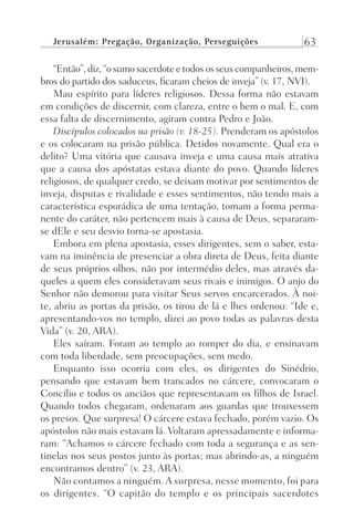 Jerusalém: Pregação, Organização, Perseguições 63
“Então”, diz, “o sumo sacerdote e todos os seus companheiros, mem-
bros do partido dos saduceus, ficaram cheios de inveja” (v. 17, NVI).
Mau espírito para líderes religiosos. Dessa forma não estavam
em condições de discernir, com clareza, entre o bem o mal. E, com
essa falta de discernimento, agiram contra Pedro e João.
Discípulos colocados na prisão (v. 18-25). Prenderam os apóstolos
e os colocaram na prisão pública. Detidos novamente. Qual era o
delito? Uma vitória que causava inveja e uma causa mais atrativa
que a causa dos apóstatas estava diante do povo. Quando líderes
religiosos, de qualquer credo, se deixam motivar por sentimentos de
inveja, disputas e rivalidade e esses sentimentos, não tendo mais a
característica esporádica de uma tentação, tomam a forma perma-
nente do caráter, não pertencem mais à causa de Deus, separaram-
se dEle e seu desvio torna-se apostasia.
Embora em plena apostasia, esses dirigentes, sem o saber, esta-
vam na iminência de presenciar a obra direta de Deus, feita diante
de seus próprios olhos, não por intermédio deles, mas através da-
queles a quem eles consideravam seus rivais e inimigos. O anjo do
Senhor não demorou para visitar Seus servos encarcerados. À noi-
te, abriu as portas da prisão, os tirou de lá e lhes ordenou: “Ide e,
apresentando-vos no templo, dizei ao povo todas as palavras desta
Vida” (v. 20, ARA).
Eles saíram. Foram ao templo ao romper do dia, e ensinavam
com toda liberdade, sem preocupações, sem medo.
Enquanto isso ocorria com eles, os dirigentes do Sinédrio,
pensando que estavam bem trancados no cárcere, convocaram o
Concílio e todos os anciãos que representavam os filhos de Israel.
Quando todos chegaram, ordenaram aos guardas que trouxessem
os presos. Que surpresa! O cárcere estava fechado, porém vazio. Os
apóstolos não mais estavam lá. Voltaram apressadamente e informa-
ram: “Achamos o cárcere fechado com toda a segurança e as sen-
tinelas nos seus postos junto às portas; mas abrindo-as, a ninguém
encontramos dentro” (v. 23, ARA).
Não contamos a ninguém.A surpresa, nesse momento, foi para
os dirigentes. “O capitão do templo e os principais sacerdotes
Prog.Visual
Redator
Cliente
Dep. Arte
21336-Atos
Fernando
C.Qualidade
 