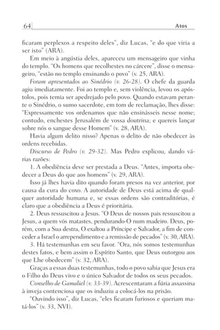 64 Atos
ficaram perplexos a respeito deles”, diz Lucas, “e do que viria a
ser isto” (ARA).
Em meio à angústia deles, apareceu um mensageiro que vinha
do templo. “Os homens que recolhestes no cárcere”, disse o mensa-
geiro, “estão no templo ensinando o povo” (v. 25, ARA).
Foram apresentados ao Sinédrio (v. 26-28). O chefe da guarda
agiu imediatamente. Foi ao templo e, sem violência, levou os após-
tolos, pois temia ser apedrejado pelo povo. Quando estavam peran-
te o Sinédrio, o sumo sacerdote, em tom de reclamação, lhes disse:
“Expressamente vos ordenamos que não ensinásseis nesse nome;
contudo, enchestes Jerusalém de vossa doutrina; e quereis lançar
sobre nós o sangue desse Homem” (v. 28, ARA).
Havia algum delito nisso? Apenas o delito de não obedecer às
ordens recebidas.
Discurso de Pedro (v. 29-32). Mas Pedro explicou, dando vá-
rias razões:
1. A obediência deve ser prestada a Deus. “Antes, importa obe-
decer a Deus do que aos homens” (v. 29, ARA).
Isso já lhes havia dito quando foram presos na vez anterior, por
causa da cura do coxo. A autoridade de Deus está acima de qual-
quer autoridade humana e, se essas ordens são contraditórias, é
claro que a obediência a Deus é prioritária.
2. Deus ressuscitou a Jesus. “O Deus de nossos pais ressuscitou a
Jesus, a quem vós matastes, pendurando-O num madeiro. Deus, po-
rém, com a Sua destra, O exaltou a Príncipe e Salvador, a fim de con-
ceder a Israel o arrependimento e a remissão de pecados” (v. 30,ARA).
3. Há testemunhas em seu favor. “Ora, nós somos testemunhas
destes fatos, e bem assim o Espírito Santo, que Deus outorgou aos
que Lhe obedecem” (v. 32, ARA).
Graças a essas duas testemunhas, todo o povo sabia que Jesus era
o Filho do Deus vivo e o único Salvador de todos os seus pecados.
Conselho de Gamaliel (v. 33-39). Acrescentaram a fúria assassina
à inveja contenciosa que os induziu a colocá-los na prisão.
“Ouvindo isso”, diz Lucas, “eles ficaram furiosos e queriam ma-
tá-los” (v. 33, NVI).
Prog.Visual
Redator
Cliente
Dep. Arte
21336-Atos
Fernando
C.Qualidade
 