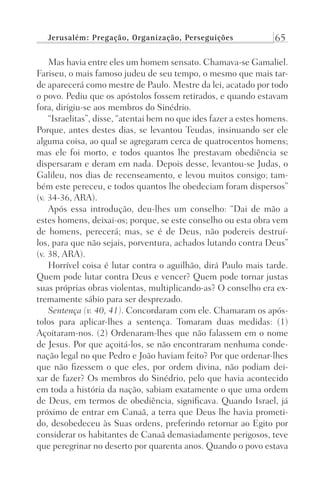 Jerusalém: Pregação, Organização, Perseguições 65
Mas havia entre eles um homem sensato. Chamava-se Gamaliel.
Fariseu, o mais famoso judeu de seu tempo, o mesmo que mais tar-
de aparecerá como mestre de Paulo. Mestre da lei, acatado por todo
o povo. Pediu que os apóstolos fossem retirados, e quando estavam
fora, dirigiu-se aos membros do Sinédrio.
“Israelitas”, disse, “atentai bem no que ides fazer a estes homens.
Porque, antes destes dias, se levantou Teudas, insinuando ser ele
alguma coisa, ao qual se agregaram cerca de quatrocentos homens;
mas ele foi morto, e todos quantos lhe prestavam obediência se
dispersaram e deram em nada. Depois desse, levantou-se Judas, o
Galileu, nos dias de recenseamento, e levou muitos consigo; tam-
bém este pereceu, e todos quantos lhe obedeciam foram dispersos”
(v. 34-36, ARA).
Após essa introdução, deu-lhes um conselho: “Dai de mão a
estes homens, deixai-os; porque, se este conselho ou esta obra vem
de homens, perecerá; mas, se é de Deus, não podereis destruí-
los, para que não sejais, porventura, achados lutando contra Deus”
(v. 38, ARA).
Horrível coisa é lutar contra o aguilhão, dirá Paulo mais tarde.
Quem pode lutar contra Deus e vencer? Quem pode tornar justas
suas próprias obras violentas, multiplicando-as? O conselho era ex-
tremamente sábio para ser desprezado.
Sentença (v. 40, 41). Concordaram com ele. Chamaram os após-
tolos para aplicar-lhes a sentença. Tomaram duas medidas: (1)
Açoitaram-nos. (2) Ordenaram-lhes que não falassem em o nome
de Jesus. Por que açoitá-los, se não encontraram nenhuma conde-
nação legal no que Pedro e João haviam feito? Por que ordenar-lhes
que não fizessem o que eles, por ordem divina, não podiam dei-
xar de fazer? Os membros do Sinédrio, pelo que havia acontecido
em toda a história da nação, sabiam exatamente o que uma ordem
de Deus, em termos de obediência, significava. Quando Israel, já
próximo de entrar em Canaã, a terra que Deus lhe havia prometi-
do, desobedeceu às Suas ordens, preferindo retornar ao Egito por
considerar os habitantes de Canaã demasiadamente perigosos, teve
que peregrinar no deserto por quarenta anos. Quando o povo estava
Prog.Visual
Redator
Cliente
Dep. Arte
21336-Atos
Fernando
C.Qualidade
 