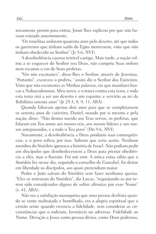 66 Atos
novamente pronto para entrar, Josué lhes explicou por que não ha-
viam entrado anteriormente.
“Os israelitas andaram quarenta anos pelo deserto, até que todos
os guerreiros que tinham saído do Egito morressem, visto que não
tinham obedecido ao Senhor” (Js 5:6, NVI).
A desobediência causou terrível castigo. Mais tarde, a nação vol-
tou a se esquecer do Senhor seu Deus, não cumpriu Suas ordens
nem escutou a voz de Seus profetas.
“Vós não escutastes”, disse-lhes o Senhor, através de Jeremias.
“Portanto”, escreveu o profeta, “assim diz o Senhor dos Exércitos:
Visto que não escutastes as Minhas palavras, eis que mandarei bus-
car a Nabucodonosor, Meu servo, e o trarei contra esta terra, e toda
esta terra virá a ser um deserto e um espanto; e servirão ao rei da
Babilônia setenta anos” (Jr 25:3, 8, 9, 11, ARA)
Quando faltavam apenas dois anos para que se completassem
os setenta anos de cativeiro, Daniel, orando por si mesmo e pela
nação, disse: “Não demos ouvido aos Teus servos, os profetas, que
falaram em Teu nome aos nossos reis, aos nossos líderes e aos nos-
sos antepassados, e a todo o Teu povo” (Dn 9:6, NVI).
Novamente, a desobediência a Deus produziu suas consequên-
cias, e o povo sofreu por isso. Sabiam que seria assim. Nenhum
membro do Sinédrio ignorava a história de Israel. Não podiam pedir
aos discípulos que desobedecessem a Deus para prestar obediên-
cia a eles, mas o fizeram. Foi um erro. A única coisa sábia que o
Sinédrio fez nesse dia, seguindo o conselho de Gamaliel, foi deixar
em liberdade os discípulos, aos quais pretendiam matar.
Pedro e João saíram do Sinédrio sem fazer nenhuma queixa.
“Eles se retiraram do Sinédrio”, diz Lucas, “regozijando-se por te-
rem sido considerados dignos de sofrer afrontas por esse Nome”
(v. 41, ARA).
Não era a satisfação masoquista que uma pessoa desfruta quan-
do se sente maltratada e humilhada; era a alegria espiritual que o
cristão sente quando vivencia a fidelidade, sem considerar as cir-
cunstâncias que o rodeiam, favoráveis ou adversas. Fidelidade ao
Nome. Devoção a Jesus como pessoa divina, como Deus poderoso,
Prog.Visual
Redator
Cliente
Dep. Arte
21336-Atos
Fernando
C.Qualidade
 