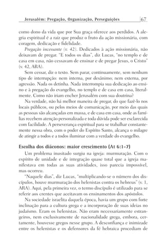 Jerusalém: Pregação, Organização, Perseguições 67
como dono da vida que por Sua graça oferece aos perdidos. A ale-
gria espiritual é a raiz que produz o fruto da ação missionária, com
coragem, dedicação e fidelidade.
Pregação incessante (v. 42). Dedicados à ação missionária, não
deixavam de pregar. “E todos os dias”, diz Lucas, “no templo e de
casa em casa, não cessavam de ensinar e de pregar Jesus, o Cristo”
(v. 42, ARA).
Sem cessar, diz o texto. Sem parar, continuamente, sem nenhum
tipo de interrupção: nem interna, por desânimo; nem externa, por
agressão. Nada os detinha. Nada interrompia sua dedicação ao ensi-
no e à pregação do evangelho, no templo e de casa em casa, literal-
mente. Como não iriam encher Jerusalém com sua doutrina?
Na verdade, não há melhor maneira de pregar, do que fazê-lo nos
locais públicos, ou pelos meios de comunicação, por meio das quais
as pessoas são alcançadas em massa, e de casa em casa, onde as famí-
lias recebem atenção personalizada e toda dúvida pode ser esclarecida
com facilidade. A perseverança espiritual para se trabalhar constante-
mente nessa obra, com o poder do Espírito Santo, alcança o milagre
de atingir a todos e a todos iluminar com a verdade do evangelho.
Escolha dos diáconos: maior crescimento (At 6:1-7)
Um problema inusitado surgiu na igreja: murmuração. Com o
espírito de unidade e de integração quase total que a igreja ma-
nifestava em todas as suas atividades, isso parecia impossível,
mas ocorreu.
“Naquele dias”, diz Lucas, “multiplicando-se o número dos dis-
cípulos, houve murmuração dos helenistas contra os hebreus” (v. 1,
ARA). Aqui, pela primeira vez, o termo discípulo é utilizado para se
referir aos crentes que aceitavam os ensinamentos dos apóstolos.
Na sociedade israelita daquela época, havia um grupo com forte
inclinação para a cultura grega e a incorporação de suas ideias no
judaísmo. Eram os helenistas. Não eram necessariamente estran-
geiros, nem exclusivamente de nacionalidade grega, embora, cer-
tamente, houvesse gregos nesse grupo. A desconfiança e inimizade
entre os helenistas e os defensores da fé hebraica procediam de
Prog.Visual
Redator
Cliente
Dep. Arte
21336-Atos
Fernando
C.Qualidade
 