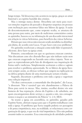 68 Atos
longo tempo. Tal desavença não acontecia na igreja, graças ao amor
fraternal e ao espírito humilde dos cristãos.
Mas o inimigo nunca dorme. Descobriu um meio para reavi-
var emoções negativas do passado e despertar suspeitas em pessoas
com inclinação para encontrar faltas nos líderes da igreja. A razão
do descontentamento que, como serpente oculta, se arrastava de
uma pessoa para outra, por meio de maliciosos comentários contra
os apóstolos, baseava-se na informação de um descuido intencional
em relação às viúvas helenistas, para benefício das viúvas hebreias.
Diziam que suas viúvas não estavam sendo atendidas na distribui-
ção diária, de acordo com Lucas. O que fazer com esse problema?
Os apóstolos resolveram a situação como todo líder responsável,
eficiente, deve fazer na igreja cristã.
Primeiro, concordaram em que os queixosos estavam corretos.
Não discutiram com eles dizendo-lhes que não tinham razão nem
que estavam exagerando ou fazendo uma crítica injusta. Nem se-
quer os repreenderam pelo fato de divulgarem sua inquietação de
forma sutil e maliciosa. Simplesmente aceitaram a crítica e agiram
para resolver o problema apresentado. Se os líderes da igreja fizes-
sem sempre assim, as ofensas verbais que surgem na explicação ou
na defesa própria diante de uma murmuração seriam evitadas.
Segundo, discutiram o problema com toda a igreja e sugeriram
uma solução imparcial.
“Os doze convocaram a comunidade dos discípulos”, diz Lucas,
“e disseram: Não é razoável que nós abandonemos a Palavra de
Deus para servir às mesas. Mas, irmãos, escolhei dentre vós sete
homens de boa reputação, cheios do Espírito e de sabedoria, aos
quais encarregaremos deste serviço; e, quanto a nós, nos consagra-
remos à oração e ao ministério da Palavra” (v. 2-4, ARA).
Ao reunir a igreja em assembleia, os apóstolos, guiados pelo
Espírito Santo, abriram espaço para que o Espírito trabalhasse com
toda a igreja. O problema que havia surgido poderia ser passageiro
e de pouca importância, mas, na realidade, se relacionava com a or-
ganização da igreja, o que era de vital importância. Eles não podiam
assumir todos os assuntos. Essa concentração de atividades poderia
Prog.Visual
Redator
Cliente
Dep. Arte
21336-Atos
Fernando
C.Qualidade
 
