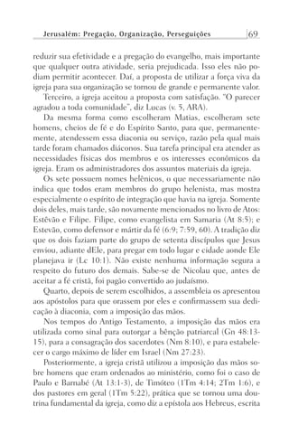 Jerusalém: Pregação, Organização, Perseguições 69
reduzir sua efetividade e a pregação do evangelho, mais importante
que qualquer outra atividade, seria prejudicada. Isso eles não po-
diam permitir acontecer. Daí, a proposta de utilizar a força viva da
igreja para sua organização se tornou de grande e permanente valor.
Terceiro, a igreja aceitou a proposta com satisfação. “O parecer
agradou a toda comunidade”, diz Lucas (v. 5, ARA).
Da mesma forma como escolheram Matias, escolheram sete
homens, cheios de fé e do Espírito Santo, para que, permanente-
mente, atendessem essa diaconia ou serviço, razão pela qual mais
tarde foram chamados diáconos. Sua tarefa principal era atender as
necessidades físicas dos membros e os interesses econômicos da
igreja. Eram os administradores dos assuntos materiais da igreja.
Os sete possuem nomes helênicos, o que necessariamente não
indica que todos eram membros do grupo helenista, mas mostra
especialmente o espírito de integração que havia na igreja. Somente
dois deles, mais tarde, são novamente mencionados no livro deAtos:
Estêvão e Filipe. Filipe, como evangelista em Samaria (At 8:5); e
Estevão, como defensor e mártir da fé (6:9; 7:59, 60). A tradição diz
que os dois faziam parte do grupo de setenta discípulos que Jesus
enviou, adiante dEle, para pregar em todo lugar e cidade aonde Ele
planejava ir (Lc 10:1). Não existe nenhuma informação segura a
respeito do futuro dos demais. Sabe-se de Nicolau que, antes de
aceitar a fé cristã, foi pagão convertido ao judaísmo.
Quarto, depois de serem escolhidos, a assembleia os apresentou
aos apóstolos para que orassem por eles e confirmassem sua dedi-
cação à diaconia, com a imposição das mãos.
Nos tempos do Antigo Testamento, a imposição das mãos era
utilizada como sinal para outorgar a bênção patriarcal (Gn 48:13-
15), para a consagração dos sacerdotes (Nm 8:10), e para estabele-
cer o cargo máximo de líder em Israel (Nm 27:23).
Posteriormente, a igreja cristã utilizou a imposição das mãos so-
bre homens que eram ordenados ao ministério, como foi o caso de
Paulo e Barnabé (At 13:1-3), de Timóteo (1Tm 4:14; 2Tm 1:6), e
dos pastores em geral (1Tm 5:22), prática que se tornou uma dou-
trina fundamental da igreja, como diz a epístola aos Hebreus, escrita
Prog.Visual
Redator
Cliente
Dep. Arte
21336-Atos
Fernando
C.Qualidade
 