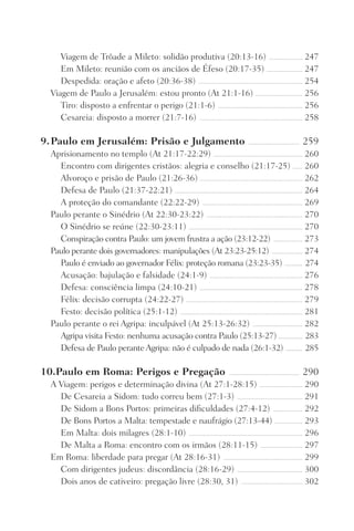 Viagem de Trôade a Mileto: solidão produtiva (20:13-16) ������������������������ 247
Em Mileto: reunião com os anciãos de Éfeso (20:17-35) ������������������������� 247
Despedida: oração e afeto (20:36-38) ��������������������������������������������������������������������������� 254
Viagem de Paulo a Jerusalém: estou pronto (At 21:1-16) ���������������������������������� 256
Tiro: disposto a enfrentar o perigo (21:1-6) ������������������������������������������������������������� 256
Cesareia: disposto a morrer (21:7-16) �������������������������������������������������������������������������� 258
9.	Paulo em Jerusalém: Prisão e Julgamento ������������������������������������� 259
Aprisionamento no templo (At 21:17-22:29) ���������������������������������������������������������������� 260
Encontro com dirigentes cristãos: alegria e conselho (21:17-25) ������� 260
Alvoroço e prisão de Paulo (21:26-36) ������������������������������������������������������������������������� 262
Defesa de Paulo (21:37-22:21) �������������������������������������������������������������������������������������������� 264
A proteção do comandante (22:22-29) ������������������������������������������������������������������������ 269
Paulo perante o Sinédrio (At 22:30-23:22) ��������������������������������������������������������������������� 270
O Sinédrio se reúne (22:30-23:11) ���������������������������������������������������������������������������������� 270
Conspiração contra Paulo: um jovem frustra a ação (23:12-22) ��������������������� 273
Paulo perante dois governadores: manipulações (At 23:23-25:12) ���������������������� 274
Paulo é enviado ao governador Félix: proteção romana (23:23-35) �������������� 274
Acusação: bajulação e falsidade (24:1-9) ������������������������������������������������������������������� 276
Defesa: consciência limpa (24:10-21) �������������������������������������������������������������������������� 278
Félix: decisão corrupta (24:22-27) ������������������������������������������������������������������������������������ 279
Festo: decisão política (25:1-12) ���������������������������������������������������������������������������������������� 281
Paulo perante o rei Agripa: inculpável (At 25:13-26:32) ������������������������������������ 282
Agripa visita Festo: nenhuma acusação contra Paulo (25:13-27) ������������������ 283
Defesa de Paulo perante Agripa: não é culpado de nada (26:1-32) ������������� 285
10..Paulo em Roma: Perigos e Pregação ��������������������������������������������������� 290
A Viagem: perigos e determinação divina (At 27:1-28:15) ������������������������������� 290
De Cesareia a Sidom: tudo correu bem (27:1-3) ����������������������������������������������� 291
De Sidom a Bons Portos: primeiras dificuldades (27:4-12) ��������������������� 292
De Bons Portos a Malta: tempestade e naufrágio (27:13-44) �������������������� 293
Em Malta: dois milagres (28:1-10) ���������������������������������������������������������������������������������� 296
De Malta a Roma: encontro com os irmãos (28:11-15) ������������������������������ 297
Em Roma: liberdade para pregar (At 28:16-31) ��������������������������������������������������������� 299
Com dirigentes judeus: discordância (28:16-29) ����������������������������������������������� 300
Dois anos de cativeiro: pregação livre (28:30, 31) �������������������������������������������� 302
Prog.Visual
Redator
Cliente
Dep. Arte
21336-Atos
Fernando
C.Qualidade
 