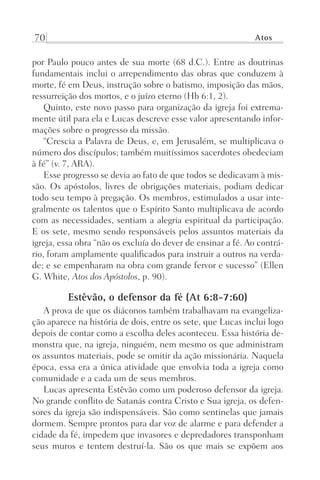 70 Atos
por Paulo pouco antes de sua morte (68 d.C.). Entre as doutrinas
fundamentais inclui o arrependimento das obras que conduzem à
morte, fé em Deus, instrução sobre o batismo, imposição das mãos,
ressurreição dos mortos, e o juízo eterno (Hb 6:1, 2).
Quinto, este novo passo para organização da igreja foi extrema-
mente útil para ela e Lucas descreve esse valor apresentando infor-
mações sobre o progresso da missão.
“Crescia a Palavra de Deus, e, em Jerusalém, se multiplicava o
número dos discípulos; também muitíssimos sacerdotes obedeciam
à fé” (v. 7, ARA).
Esse progresso se devia ao fato de que todos se dedicavam à mis-
são. Os apóstolos, livres de obrigações materiais, podiam dedicar
todo seu tempo à pregação. Os membros, estimulados a usar inte-
gralmente os talentos que o Espírito Santo multiplicava de acordo
com as necessidades, sentiam a alegria espiritual da participação.
E os sete, mesmo sendo responsáveis pelos assuntos materiais da
igreja, essa obra “não os excluía do dever de ensinar a fé. Ao contrá-
rio, foram amplamente qualificados para instruir a outros na verda-
de; e se empenharam na obra com grande fervor e sucesso” (Ellen
G. White, Atos dos Apóstolos, p. 90).
Estêvão, o defensor da fé (At 6:8-7:60)
A prova de que os diáconos também trabalhavam na evangeliza-
ção aparece na história de dois, entre os sete, que Lucas inclui logo
depois de contar como a escolha deles aconteceu. Essa história de-
monstra que, na igreja, ninguém, nem mesmo os que administram
os assuntos materiais, pode se omitir da ação missionária. Naquela
época, essa era a única atividade que envolvia toda a igreja como
comunidade e a cada um de seus membros.
Lucas apresenta Estêvão como um poderoso defensor da igreja.
No grande conflito de Satanás contra Cristo e Sua igreja, os defen-
sores da igreja são indispensáveis. São como sentinelas que jamais
dormem. Sempre prontos para dar voz de alarme e para defender a
cidade da fé, impedem que invasores e depredadores transponham
seus muros e tentem destruí-la. São os que mais se expõem aos
Prog.Visual
Redator
Cliente
Dep. Arte
21336-Atos
Fernando
C.Qualidade
 