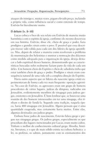 Jerusalém: Pregação, Organização, Perseguições 71
ataques do inimigo e, muitas vezes, pagam elevado preço, incluindo
a própria vida, como influência social e como extensão de tempo.
Estêvão foi literalmente morto.
O debate (v. 8-10)
Lucas coloca o foco de seu relato em Estêvão de maneira muito
harmônica com o espírito da igreja, conforme ele mesmo descreveu
em sua história. Estêvão, disse ele, cheio de graça e poder, fazia
prodígios e grandes sinais entre o povo. É possível que essa descri-
ção tivesse sido válida para cada um dos líderes da igreja apostóli-
ca. Mas, depois de relatar a maneira como resolveram o problema
da murmuração dos helenistas e mostrar a nomeação dos diáconos
como medida adequada para a organização da igreja, deseja desta-
car o lado espiritual desses homens, demonstrando que as caracte-
rísticas buscadas neles realmente faziam parte da vida de cada um
deles. Um homem cheio do Espírito e cheio de sabedoria tinha que
estar também cheio de graça e poder. Prodígios e sinais eram con-
sequência natural de uma vida sob a completa direção do Espírito.
Havia outro aspecto que os líderes da nascente igreja cristã ex-
perimentavam de forma cada vez mais frequente: oposição agressi-
va. No caso de Estêvão, os agressores eram um grupo de homens
procedentes de vários lugares, judeus da diáspora, radicados em
Jerusalém, evidentemente membros de sinagogas para judeus gre-
gos, existentes em Jerusalém. É bom lembrar que, se houvesse uma
reunião de dez homens interessados em ter uma sinagoga, eles ti-
nham o direito de fundá-la. Segundo uma tradição, naquela épo-
ca, havia 480 sinagogas em Jerusalém. Alguns pensam que é uma
quantidade exagerada, mas certamente havia muitas. Entre elas,
algumas destinadas aos judeus gregos.
Embora fosse judeu de nascimento, Estevão falava grego e pre-
gou nas sinagogas gregas. Os judeus gregos, especialmente os que
procediam dos lugares mencionados por Lucas, eram muito cultos.
Tinham o melhor do conhecimento cultural grego: filosofia, histó-
ria, literatura, e o que de mais sólido existia na cultura hebraica: a
lei, os profetas, os salmos, juntamente com os ensinamentos dos
Prog.Visual
Redator
Cliente
Dep. Arte
21336-Atos
Fernando
C.Qualidade
 