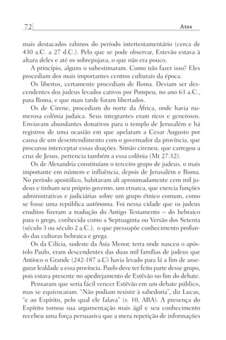 72 Atos
mais destacados rabinos do período intertestamentário (cerca de
430 a.C. a 27 d.C.). Pelo que se pode observar, Estevão estava à
altura deles e até os sobrepujava, o que não era pouco.
A princípio, alguns o subestimaram. Como não fazer isso? Eles
procediam dos mais importantes centros culturais da época.
Os libertos, certamente procediam de Roma. Deviam ser des-
cendentes dos judeus levados cativos por Pompeu, no ano 63 a.C.,
para Roma, e que mais tarde foram libertados.
Os de Cirene, procediam do norte da África, onde havia nu-
merosa colônia judaica. Seus integrantes eram ricos e generosos.
Enviavam abundantes donativos para o templo de Jerusalém e há
registros de uma ocasião em que apelaram a Cesar Augusto por
causa de um desentendimento com o governador da província, que
procurou interceptar essas doações. Simão cireneu, que carregou a
cruz de Jesus, pertencia também a essa colônia (Mt 27:32).
Os de Alexandria constituíam o terceiro grupo de judeus, o mais
importante em número e influência, depois de Jerusalém e Roma.
No período apostólico, habitavam ali aproximadamente cem mil ju-
deus e tinham seu próprio governo, um etnarca, que exercia funções
administrativas e judiciárias sobre um grupo étnico comum, como
se fosse uma república autônoma. Foi nessa cidade que os judeus
eruditos fizeram a tradução do Antigo Testamento – do hebraico
para o grego, conhecida como a Septuaginta ou Versão dos Setenta
(século 3 ou século 2 a.C.), o que pressupõe conhecimento profun-
do das culturas hebraica e grega.
Os da Cilícia, sudeste da Ásia Menor, terra onde nasceu o após-
tolo Paulo, eram descendentes das duas mil famílias de judeus que
Antíoco o Grande (242-187 a.C) havia levado para lá a fim de asse-
gurar lealdade a essa província. Paulo deve ter feito parte desse grupo,
pois estava presente no apedrejamento de Estêvão no fim do debate.
Pensaram que seria fácil vencer Estêvão em um debate público,
mas se equivocaram. “Não podiam resistir à sabedoria”, diz Lucas,
“e ao Espírito, pelo qual ele falava” (v. 10, ARA). A presença do
Espírito tornou sua argumentação mais ágil e seu conhecimento
recebeu uma força persuasiva que a mera repetição de informações
Prog.Visual
Redator
Cliente
Dep. Arte
21336-Atos
Fernando
C.Qualidade
 