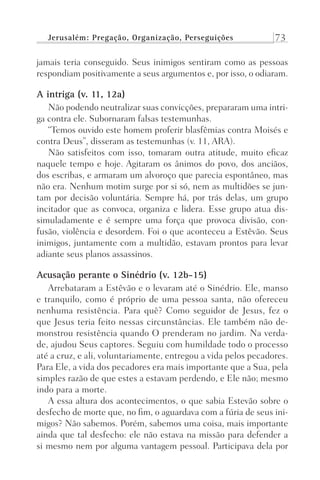 Jerusalém: Pregação, Organização, Perseguições 73
jamais teria conseguido. Seus inimigos sentiram como as pessoas
respondiam positivamente a seus argumentos e, por isso, o odiaram.
A intriga (v. 11, 12a)
Não podendo neutralizar suas convicções, prepararam uma intri-
ga contra ele. Subornaram falsas testemunhas.
“Temos ouvido este homem proferir blasfêmias contra Moisés e
contra Deus”, disseram as testemunhas (v. 11, ARA).
Não satisfeitos com isso, tomaram outra atitude, muito eficaz
naquele tempo e hoje. Agitaram os ânimos do povo, dos anciãos,
dos escribas, e armaram um alvoroço que parecia espontâneo, mas
não era. Nenhum motim surge por si só, nem as multidões se jun-
tam por decisão voluntária. Sempre há, por trás delas, um grupo
incitador que as convoca, organiza e lidera. Esse grupo atua dis-
simuladamente e é sempre uma força que provoca divisão, con-
fusão, violência e desordem. Foi o que aconteceu a Estêvão. Seus
inimigos, juntamente com a multidão, estavam prontos para levar
adiante seus planos assassinos.
Acusação perante o Sinédrio (v. 12b-15)
Arrebataram a Estêvão e o levaram até o Sinédrio. Ele, manso
e tranquilo, como é próprio de uma pessoa santa, não ofereceu
nenhuma resistência. Para quê? Como seguidor de Jesus, fez o
que Jesus teria feito nessas circunstâncias. Ele também não de-
monstrou resistência quando O prenderam no jardim. Na verda-
de, ajudou Seus captores. Seguiu com humildade todo o processo
até a cruz, e ali, voluntariamente, entregou a vida pelos pecadores.
Para Ele, a vida dos pecadores era mais importante que a Sua, pela
simples razão de que estes a estavam perdendo, e Ele não; mesmo
indo para a morte.
A essa altura dos acontecimentos, o que sabia Estevão sobre o
desfecho de morte que, no fim, o aguardava com a fúria de seus ini-
migos? Não sabemos. Porém, sabemos uma coisa, mais importante
ainda que tal desfecho: ele não estava na missão para defender a
si mesmo nem por alguma vantagem pessoal. Participava dela por
Prog.Visual
Redator
Cliente
Dep. Arte
21336-Atos
Fernando
C.Qualidade
 