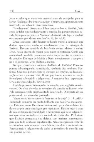 74 Atos
Jesus e pelos que, como ele, necessitavam do evangelho para se
salvar. Nada mais lhe importava, nem a própria vida porque, mesmo
morrendo, sua salvação não corria risco.
“Este homem”, disseram as falsas testemunhas ao Sinédrio, “não
cessa de falar contra o lugar santo e contra a lei; porque o temos ou-
vido dizer que esse Jesus, o Nazareno, destruirá este lugar e mudará
os costumes que Moisés nos deu” (v. 13, 14, ARA).
Grave acusação. Mas haviam reduzido muito a acusação que
deviam apresentar, conforme combinaram com os inimigos de
Estêvão. Deviam acusá-lo de blasfêmia contra Moisés e contra
Deus, nessa ordem: de menor para maior importância. Como que
aumentando sua falta para causar maior impacto entre os membros
do concílio. Em lugar de Moisés e Deus, mencionaram o templo, a
lei e os costumes. Uma blasfêmia menor.
Por que reduziram a suposta blasfêmia de Estêvão? Primeiro,
porque sabiam que ele, na realidade, não havia dito nenhuma blas-
fêmia. Segundo, porque, para os inimigos de Estevão, as duas acu-
sações eram a mesma coisa. O que precisavam era uma acusação
formal para submetê-lo a julgamento. A sentença final, esperavam,
seria a mesma: culpado, deve morrer.
Estêvão permanecia tranquilo. Sem medo, sem angústia, sem in-
certeza. Os olhos de todos os membros do concílio se fixaram nele.
Pela acusação e pela própria atitude do acusado. O impacto de sua
postura e de sua calma foi profundo.
“Viram o seu rosto como se fosse rosto de anjo” (v. 15 , ARA).
Iluminado com uma luz muito brilhante que não feria, mas como-
via. Estremeceram. Desviaram dele o rosto para não se deixar in-
fluenciar por uma convicção que rejeitavam. Deram lugar à ação
de sua obstinada incredulidade e permitiram que seus julgamen-
tos agressivos controlassem a vontade de todos eles. Preferiram
que Estêvão começasse sua defesa, sem maiores comentários,
para que tudo acabasse rapidamente. Não conseguiram. Estêvão
se estendeu no tempo com uma defesa completa e contundente.
Parecia mais o julgamento de todos os membros do concílio que
sua própria defesa.
Prog.Visual
Redator
Cliente
Dep. Arte
21336-Atos
Fernando
C.Qualidade
 