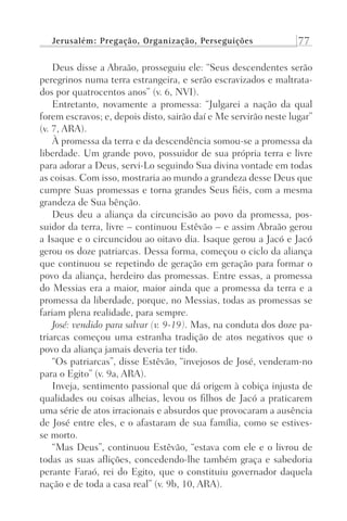 Jerusalém: Pregação, Organização, Perseguições 77
Deus disse a Abraão, prosseguiu ele: “Seus descendentes serão
peregrinos numa terra estrangeira, e serão escravizados e maltrata-
dos por quatrocentos anos” (v. 6, NVI).
Entretanto, novamente a promessa: “Julgarei a nação da qual
forem escravos; e, depois disto, sairão daí e Me servirão neste lugar”
(v. 7, ARA).
À promessa da terra e da descendência somou-se a promessa da
liberdade. Um grande povo, possuidor de sua própria terra e livre
para adorar a Deus, servi-Lo seguindo Sua divina vontade em todas
as coisas. Com isso, mostraria ao mundo a grandeza desse Deus que
cumpre Suas promessas e torna grandes Seus fiéis, com a mesma
grandeza de Sua bênção.
Deus deu a aliança da circuncisão ao povo da promessa, pos-
suidor da terra, livre – continuou Estêvão – e assim Abraão gerou
a Isaque e o circuncidou ao oitavo dia. Isaque gerou a Jacó e Jacó
gerou os doze patriarcas. Dessa forma, começou o ciclo da aliança
que continuou se repetindo de geração em geração para formar o
povo da aliança, herdeiro das promessas. Entre essas, a promessa
do Messias era a maior, maior ainda que a promessa da terra e a
promessa da liberdade, porque, no Messias, todas as promessas se
fariam plena realidade, para sempre.
José: vendido para salvar (v. 9-19). Mas, na conduta dos doze pa-
triarcas começou uma estranha tradição de atos negativos que o
povo da aliança jamais deveria ter tido.
“Os patriarcas”, disse Estêvão, “invejosos de José, venderam-no
para o Egito” (v. 9a, ARA).
Inveja, sentimento passional que dá origem à cobiça injusta de
qualidades ou coisas alheias, levou os filhos de Jacó a praticarem
uma série de atos irracionais e absurdos que provocaram a ausência
de José entre eles, e o afastaram de sua família, como se estives-
se morto.
“Mas Deus”, continuou Estêvão, “estava com ele e o livrou de
todas as suas aflições, concedendo-lhe também graça e sabedoria
perante Faraó, rei do Egito, que o constituiu governador daquela
nação e de toda a casa real” (v. 9b, 10, ARA).
Prog.Visual
Redator
Cliente
Dep. Arte
21336-Atos
Fernando
C.Qualidade
 