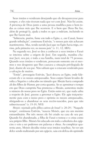 78 Atos
Seus irmãos o venderam desejando que ele desaparecesse para
sempre, e eles não tiveram nada que ver com José. Não foi assim.
A presença de Deus junto a uma pessoa modifica para o bem to-
das as coisas más que lhe ocorrem. E o bem que Deus lhe faz,
além de protegê-la, ajuda a todos os que a rodeiam, incluindo os
que lhe fazem mal.
“Sobreveio, porém, fome em todo o Egito; e, em Canaã, houve
grande tribulação”, continuou Estêvão, “e nossos pais não achavam
mantimentos. Mas, tendo ouvido Jacó que no Egito havia trigo, en-
viou, pela primeira vez, os nossos pais” (v. 11, 12, ARA).
Na segunda vez, José se deu a conhecer a seus irmãos e Faraó
se inteirou sobre a origem de José. Em seguida, mandou cha-
mar Jacó, seu pai, e toda a sua família, num total de 75 pessoas.
Quando seus irmãos o venderam, pensavam somente em si mes-
mos e nos desgostos que lhes causava a situação privilegiada de
José, diante de seu pai. Não sabiam que o estavam vendendo para
a salvação de muitos.
“Então”, prosseguiu Estêvão, “Jacó desceu ao Egito, onde fale-
ceram ele e os nossos antepassados. Seus corpos foram levados de
volta a Siquém e colocados no túmulo que Abraão havia comprado
ali dos filhos de Hamor, por certa quantia. Ao se aproximar o tempo
em que Deus cumpriria Sua promessa a Abraão, aumentou muito
o número do nosso povo no Egito. Então outro rei, que nada sabia
a respeito de José, passou a governar o Egito. Ele agiu traiçoeira-
mente para com o nosso povo e oprimiu os nossos antepassados,
obrigando-os a abandonar os seus recém-nascidos, para que não
sobrevivessem” (v. 15-19, NVI)
Moisés: rejeitado pelos filhos cativos de Israel (v. 20-29). “Naquele
tempo”, continuou Estêvão, “nasceu Moisés, que era um menino
extraordinário. Por três meses ele foi criado na casa de seu pai.
Quando foi abandonado, a filha de Faraó o tomou e o criou como
seu próprio filho. Moisés foi educado em toda a sabedoria dos egíp-
cios e veio a ser poderoso em palavras e obras. Ao completar qua-
renta anos, Moisés decidiu visitar seus irmãos israelitas. Ao ver um
deles sendo maltratado por um egípcio, saiu em defesa do oprimido
Prog.Visual
Redator
Cliente
Dep. Arte
21336-Atos
Fernando
C.Qualidade
 