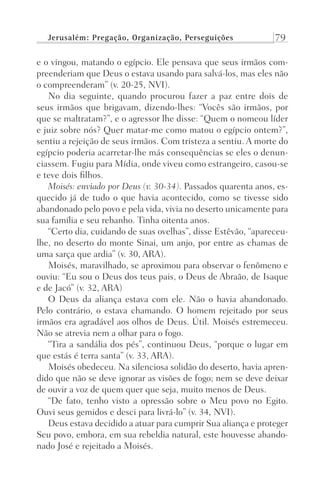 Jerusalém: Pregação, Organização, Perseguições 79
e o vingou, matando o egípcio. Ele pensava que seus irmãos com-
preenderiam que Deus o estava usando para salvá-los, mas eles não
o compreenderam” (v. 20-25, NVI).
No dia seguinte, quando procurou fazer a paz entre dois de
seus irmãos que brigavam, dizendo-lhes: “Vocês são irmãos, por
que se maltratam?”, e o agressor lhe disse: “Quem o nomeou líder
e juiz sobre nós? Quer matar-me como matou o egípcio ontem?”,
sentiu a rejeição de seus irmãos. Com tristeza a sentiu. A morte do
egípcio poderia acarretar-lhe más consequências se eles o denun-
ciassem. Fugiu para Mídia, onde viveu como estrangeiro, casou-se
e teve dois filhos.
Moisés: enviado por Deus (v. 30-34). Passados quarenta anos, es-
quecido já de tudo o que havia acontecido, como se tivesse sido
abandonado pelo povo e pela vida, vivia no deserto unicamente para
sua família e seu rebanho. Tinha oitenta anos.
“Certo dia, cuidando de suas ovelhas”, disse Estêvão, “apareceu-
lhe, no deserto do monte Sinai, um anjo, por entre as chamas de
uma sarça que ardia” (v. 30, ARA).
Moisés, maravilhado, se aproximou para observar o fenômeno e
ouviu: “Eu sou o Deus dos teus pais, o Deus de Abraão, de Isaque
e de Jacó” (v. 32, ARA)
O Deus da aliança estava com ele. Não o havia abandonado.
Pelo contrário, o estava chamando. O homem rejeitado por seus
irmãos era agradável aos olhos de Deus. Útil. Moisés estremeceu.
Não se atrevia nem a olhar para o fogo.
“Tira a sandália dos pés”, continuou Deus, “porque o lugar em
que estás é terra santa” (v. 33, ARA).
Moisés obedeceu. Na silenciosa solidão do deserto, havia apren-
dido que não se deve ignorar as visões de fogo; nem se deve deixar
de ouvir a voz de quem quer que seja, muito menos de Deus.
“De fato, tenho visto a opressão sobre o Meu povo no Egito.
Ouvi seus gemidos e desci para livrá-lo” (v. 34, NVI).
Deus estava decidido a atuar para cumprir Sua aliança e proteger
Seu povo, embora, em sua rebeldia natural, este houvesse abando-
nado José e rejeitado a Moisés.
Prog.Visual
Redator
Cliente
Dep. Arte
21336-Atos
Fernando
C.Qualidade
 