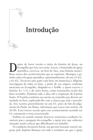 Introdução
D
epois de haver escrito o início da história de Jesus, no
Evangelho que leva seu nome, Lucas, o historiador da igreja
apostólica, escreveu, no livro de Atos, uma história maravi-
lhosa acerca dos acontecimentos que se seguiram. Abrangeu o pe-
ríodo crítico da igreja apostólica, aproximadamente, do ano 31 d.C.
a 63 d.C. Escreveu uma parte com base em minuciosa e diligente
investigação de todos os fatos, a partir de sua origem, conforme
menciona no Evangelho, dirigindo-se a Teófilo, a quem escreve a
história (Lc 1:3); e de outra forma, como testemunha ocular dos
fatos ocorridos. Produziu toda a obra sob a inspiração do Espírito
Santo. O Espírito conduziu sua mente ao conteúdo que deveria ser
incluído no livro, explicando-lhe com a clareza que nele é percebi-
da. Isso ocorreu possivelmente no ano 63, antes do fim do julga-
mento de Paulo, em Roma, informação que Lucas não incluiu (At
28:30). Caso tivesse escrito após esse acontecimento ocorrido em
63, certamente o teria acrescentado.
Embora no mundo romano houvesse numerosas condições fa-
voráveis para a pregação do evangelho, a igreja teve que enfrentar
situações muito críticas que dificultaram seu trabalho.
As condições favoráveis foram: um governo bastante estável, im-
posto pelo Império Romano em todo o território em que a igreja
Prog.Visual
Redator
Cliente
Dep. Arte
21336-Atos
Fernando
C.Qualidade
 