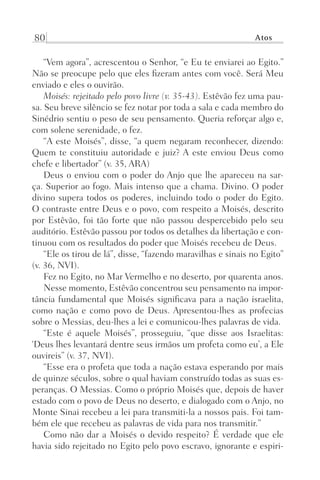 80 Atos
“Vem agora”, acrescentou o Senhor, “e Eu te enviarei ao Egito.”
Não se preocupe pelo que eles fizeram antes com você. Será Meu
enviado e eles o ouvirão.
Moisés: rejeitado pelo povo livre (v. 35-43). Estêvão fez uma pau-
sa. Seu breve silêncio se fez notar por toda a sala e cada membro do
Sinédrio sentiu o peso de seu pensamento. Queria reforçar algo e,
com solene serenidade, o fez.
“A este Moisés”, disse, “a quem negaram reconhecer, dizendo:
Quem te constituiu autoridade e juiz? A este enviou Deus como
chefe e libertador” (v. 35, ARA)
Deus o enviou com o poder do Anjo que lhe apareceu na sar-
ça. Superior ao fogo. Mais intenso que a chama. Divino. O poder
divino supera todos os poderes, incluindo todo o poder do Egito.
O contraste entre Deus e o povo, com respeito a Moisés, descrito
por Estêvão, foi tão forte que não passou despercebido pelo seu
auditório. Estêvão passou por todos os detalhes da libertação e con-
tinuou com os resultados do poder que Moisés recebeu de Deus.
“Ele os tirou de lá”, disse, “fazendo maravilhas e sinais no Egito”
(v. 36, NVI).
Fez no Egito, no Mar Vermelho e no deserto, por quarenta anos.
Nesse momento, Estêvão concentrou seu pensamento na impor-
tância fundamental que Moisés significava para a nação israelita,
como nação e como povo de Deus. Apresentou-lhes as profecias
sobre o Messias, deu-lhes a lei e comunicou-lhes palavras de vida.
“Este é aquele Moisés”, prosseguiu, “que disse aos Israelitas:
‘Deus lhes levantará dentre seus irmãos um profeta como eu’, a Ele
ouvireis” (v. 37, NVI).
“Esse era o profeta que toda a nação estava esperando por mais
de quinze séculos, sobre o qual haviam construído todas as suas es-
peranças. O Messias. Como o próprio Moisés que, depois de haver
estado com o povo de Deus no deserto, e dialogado com o Anjo, no
Monte Sinai recebeu a lei para transmiti-la a nossos pais. Foi tam-
bém ele que recebeu as palavras de vida para nos transmitir.”
Como não dar a Moisés o devido respeito? É verdade que ele
havia sido rejeitado no Egito pelo povo escravo, ignorante e espiri-
Prog.Visual
Redator
Cliente
Dep. Arte
21336-Atos
Fernando
C.Qualidade
 
