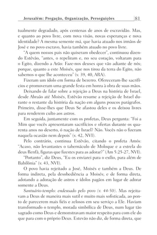 Jerusalém: Pregação, Organização, Perseguições 81
tualmente degradado, após centenas de anos de escravidão. Mas,
e quanto ao povo livre, com nova visão, novas esperanças e nova
identidade? A mesma semente má, que havia atuado nos irmãos de
José e no povo escravo, havia também atuado no povo livre.
“A quem nossos pais não quiseram obedecer”, continuou dizen-
do Estêvão, “antes, o repeliram e, no seu coração, voltaram para
o Egito, dizendo a Arão: Faze-nos deuses que vão adiante de nós;
porque, quanto a este Moisés, que nos tirou da terra do Egito, não
sabemos o que lhe aconteceu” (v. 39, 40, ARA).
Fizeram um ídolo em forma de bezerro. Ofereceram-lhe sacrifí-
cios e promoveram uma grande festa em honra à obra de suas mãos.
Deixando de falar sobre a rejeição a Deus na história de Israel,
desde Abraão até Moisés, Estêvão resume a rejeição de Israel du-
rante o restante da história da nação em alguns poucos parágrafos.
Primeiro, disse-lhes que Deus Se afastou deles e os deixou livres
para renderem culto aos astros.
Em seguida, juntamente com os profetas, Deus pergunta: “Foi a
Mim que vocês apresentaram sacrifícios e ofertas durante os qua-
renta anos no deserto, ó nação de Israel? Não. Vocês não o fizeram
naquela ocasião nem depois” (v. 42, NVI).
Pelo contrário, continua Estêvão, citando o profeta Amós:
“Acaso, não levantastes o tabernáculo de Moloque e a estrela do
deus Renfã, figuras que fizestes para as adorar?” (Am 5:25-27, NVI).
“Portanto”, diz Deus, “Eu os enviarei para o exílio, para além de
Babilônia” (v. 43, NVI).
O povo havia rejeitado a José, Moisés e também a Deus. De
forma indireta, pela desobediência a Moisés; e de forma direta,
adotando a adoração de astros e ídolos pagãos em lugar de adorar
somente a Deus.
Santuário-templo: endeusado pelo povo (v. 44-50). Mas rejeita-
vam a Deus de maneira mais sutil e muito mais sofisticada, ao pon-
to de parecerem mais fiéis e zelosos em seu serviço a Ele. Haviam
transformado o templo, morada simbólica de Deus, num lugar tão
sagrado como Deus e demonstravam maior respeito para com ele do
que para com o próprio Deus. Estevão não diz, de forma direta, que
Prog.Visual
Redator
Cliente
Dep. Arte
21336-Atos
Fernando
C.Qualidade
 