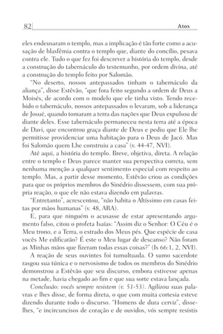 82 Atos
eles endeusaram o templo, mas a implicação é tão forte como a acu-
sação de blasfêmia contra o templo que, diante do concílio, pesava
contra ele. Tudo o que fez foi descrever a história do templo, desde
a construção do tabernáculo do testemunho, por ordem divina, até
a construção do templo feito por Salomão.
“No deserto, nossos antepassados tinham o tabernáculo da
aliança”, disse Estêvão, “que fora feito segundo a ordem de Deus a
Moisés, de acordo com o modelo que ele tinha visto. Tendo rece-
bido o tabernáculo, nossos antepassados o levaram, sob a liderança
de Josué, quando tomaram a terra das nações que Deus expulsou de
diante deles. Esse tabernáculo permaneceu nesta terra até a época
de Davi, que encontrou graça diante de Deus e pediu que Ele lhe
permitisse providenciar uma habitação para o Deus de Jacó. Mas
foi Salomão quem Lhe construiu a casa” (v. 44-47, NVI).
Até aqui, a história do templo. Breve, objetiva, direta. A relação
entre o templo e Deus parece manter sua perspectiva correta, sem
nenhuma menção a qualquer sentimento especial com respeito ao
templo. Mas, a partir desse momento, Estêvão criou as condições
para que os próprios membros do Sinédrio dissessem, com sua pró-
pria reação, o que ele não estava dizendo em palavras.
“Entretanto”, acrescentou, “não habita o Altíssimo em casas fei-
tas por mãos humanas” (v. 48, ARA).
E, para que ninguém o acusasse de estar apresentando argu-
mento falso, citou o profeta Isaías: “Assim diz o Senhor: O Céu é o
Meu trono, e a Terra, o estrado dos Meus pés. Que espécie de casa
vocês Me edificarão? É este o Meu lugar de descanso? Não foram
as Minhas mãos que fizeram todas essas coisas?” (Is 66:1, 2, NVI).
A reação de seus ouvintes foi tumultuada. O sumo sacerdote
rasgou sua túnica e o nervosismo de todos os membros do Sinédrio
demonstrou a Estêvão que seu discurso, embora estivesse apenas
na metade, havia chegado ao fim e que sua sorte estava lançada.
Conclusão: vocês sempre resistem (v. 51-53). Agilizou suas pala-
vras e lhes disse, de forma direta, o que com muita cortesia esteve
dizendo durante todo o discurso. “Homens de dura cerviz”, disse-
lhes, “e incircuncisos de coração e de ouvidos, vós sempre resistis
Prog.Visual
Redator
Cliente
Dep. Arte
21336-Atos
Fernando
C.Qualidade
 