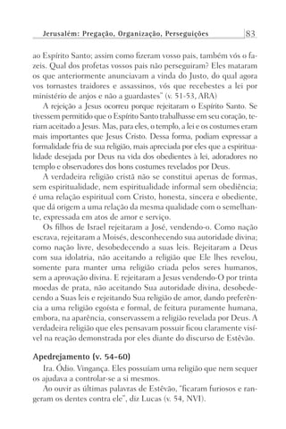 Jerusalém: Pregação, Organização, Perseguições 83
ao Espírito Santo; assim como fizeram vosso pais, também vós o fa-
zeis. Qual dos profetas vossos pais não perseguiram? Eles mataram
os que anteriormente anunciavam a vinda do Justo, do qual agora
vos tornastes traidores e assassinos, vós que recebestes a lei por
ministério de anjos e não a guardastes” (v. 51-53, ARA)
A rejeição a Jesus ocorreu porque rejeitaram o Espírito Santo. Se
tivessem permitido que o Espírito Santo trabalhasse em seu coração, te-
riam aceitado a Jesus. Mas, para eles, o templo, a lei e os costumes eram
mais importantes que Jesus Cristo. Dessa forma, podiam expressar a
formalidade fria de sua religião, mais apreciada por eles que a espiritua-
lidade desejada por Deus na vida dos obedientes à lei, adoradores no
templo e observadores dos bons costumes revelados por Deus.
A verdadeira religião cristã não se constitui apenas de formas,
sem espiritualidade, nem espiritualidade informal sem obediência;
é uma relação espiritual com Cristo, honesta, sincera e obediente,
que dá origem a uma relação da mesma qualidade com o semelhan-
te, expressada em atos de amor e serviço.
Os filhos de Israel rejeitaram a José, vendendo-o. Como nação
escrava, rejeitaram a Moisés, desconhecendo sua autoridade divina;
como nação livre, desobedecendo a suas leis. Rejeitaram a Deus
com sua idolatria, não aceitando a religião que Ele lhes revelou,
somente para manter uma religião criada pelos seres humanos,
sem a aprovação divina. E rejeitaram a Jesus vendendo-O por trinta
moedas de prata, não aceitando Sua autoridade divina, desobede-
cendo a Suas leis e rejeitando Sua religião de amor, dando preferên-
cia a uma religião egoísta e formal, de feitura puramente humana,
embora, na aparência, conservassem a religião revelada por Deus. A
verdadeira religião que eles pensavam possuir ficou claramente visí-
vel na reação demonstrada por eles diante do discurso de Estêvão.
Apedrejamento (v. 54-60)
Ira. Ódio. Vingança. Eles possuíam uma religião que nem sequer
os ajudava a controlar-se a si mesmos.
Ao ouvir as últimas palavras de Estêvão, “ficaram furiosos e ran-
geram os dentes contra ele”, diz Lucas (v. 54, NVI).
Prog.Visual
Redator
Cliente
Dep. Arte
21336-Atos
Fernando
C.Qualidade
 