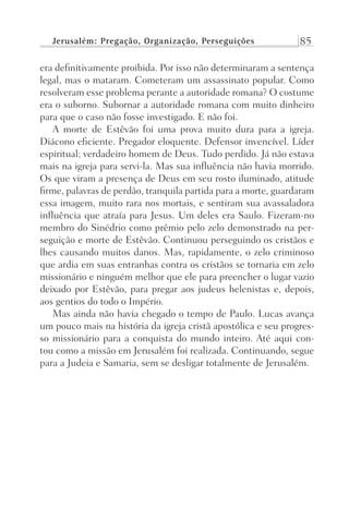 Jerusalém: Pregação, Organização, Perseguições 85
era definitivamente proibida. Por isso não determinaram a sentença
legal, mas o mataram. Cometeram um assassinato popular. Como
resolveram esse problema perante a autoridade romana? O costume
era o suborno. Subornar a autoridade romana com muito dinheiro
para que o caso não fosse investigado. E não foi.
A morte de Estêvão foi uma prova muito dura para a igreja.
Diácono eficiente. Pregador eloquente. Defensor invencível. Líder
espiritual; verdadeiro homem de Deus. Tudo perdido. Já não estava
mais na igreja para servi-la. Mas sua influência não havia morrido.
Os que viram a presença de Deus em seu rosto iluminado, atitude
firme, palavras de perdão, tranquila partida para a morte, guardaram
essa imagem, muito rara nos mortais, e sentiram sua avassaladora
influência que atraía para Jesus. Um deles era Saulo. Fizeram-no
membro do Sinédrio como prêmio pelo zelo demonstrado na per-
seguição e morte de Estêvão. Continuou perseguindo os cristãos e
lhes causando muitos danos. Mas, rapidamente, o zelo criminoso
que ardia em suas entranhas contra os cristãos se tornaria em zelo
missionário e ninguém melhor que ele para preencher o lugar vazio
deixado por Estêvão, para pregar aos judeus helenistas e, depois,
aos gentios do todo o Império.
Mas ainda não havia chegado o tempo de Paulo. Lucas avança
um pouco mais na história da igreja cristã apostólica e seu progres-
so missionário para a conquista do mundo inteiro. Até aqui con-
tou como a missão em Jerusalém foi realizada. Continuando, segue
para a Judeia e Samaria, sem se desligar totalmente de Jerusalém.
Prog.Visual
Redator
Cliente
Dep. Arte
21336-Atos
Fernando
C.Qualidade
 